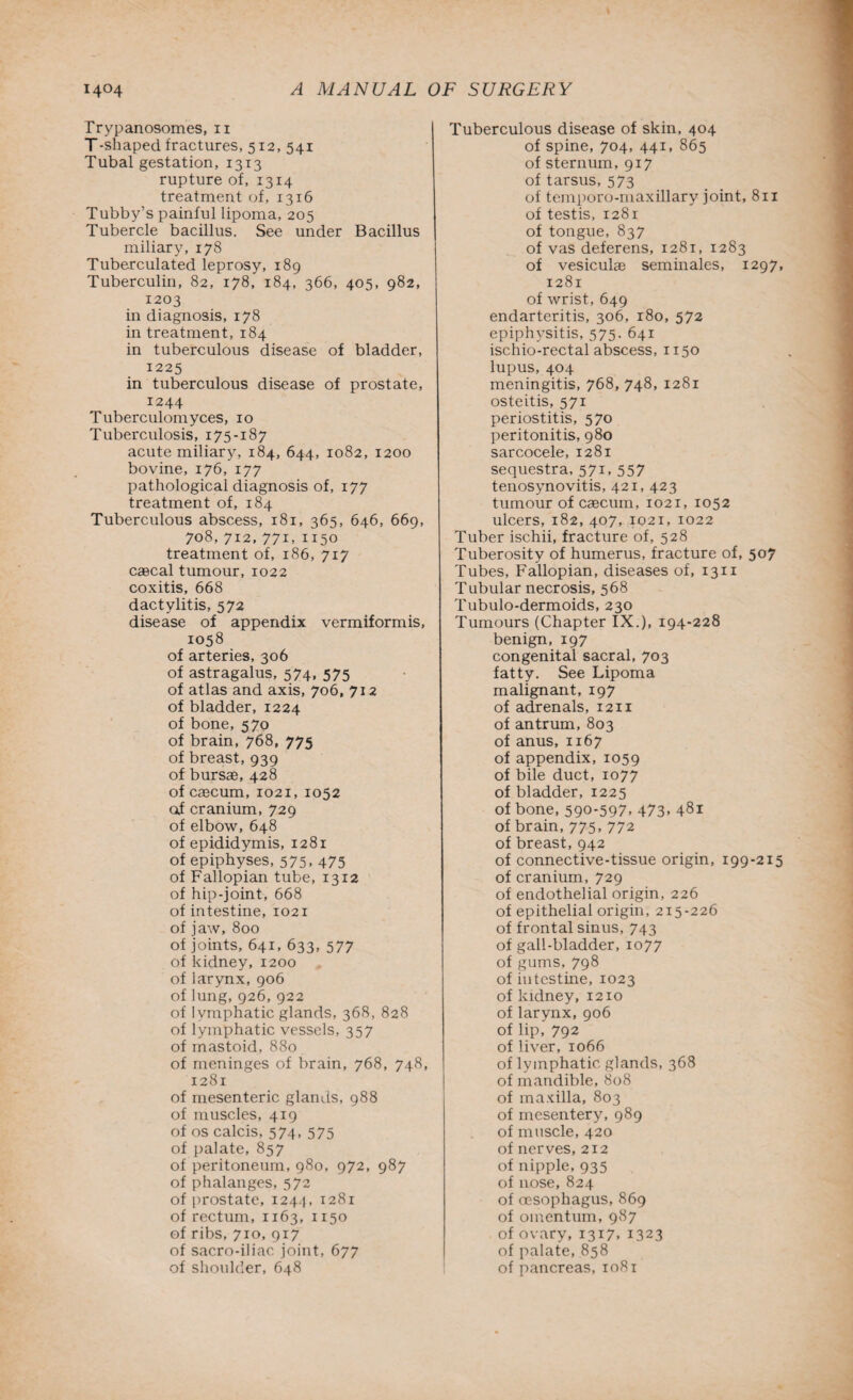 Trypanosomes, n T-shaped fractures, 512, 541 Tubal gestation, 1313 rupture of, 1314 treatment of, 1316 Tubby’s painful lipoma, 205 Tubercle bacillus. See under Bacillus miliary, 178 Tuberculated leprosy, 189 Tuberculin, 82, 178, 184, 366, 405, 982, 1203 in diagnosis, 178 in treatment, 184 in tuberculous disease of bladder, 1225 in tuberculous disease of prostate, 1244 Tuberculomyces, 10 Tuberculosis, 175-187 acute miliary, 184, 644, 1082, 1200 bovine, 176, 177 pathological diagnosis of, 177 treatment of, 184 Tuberculous abscess, 181, 365, 646, 669, 708, 712, 771, 1150 treatment of, 186, 717 caecal tumour, 1022 coxitis, 668 dactylitis, 572 disease of appendix vermiformis, 1058 of arteries, 306 of astragalus, 574, 575 of atlas and axis, 706, 712 of bladder, 1224 of bone, 570 of brain, 768, 775 of breast, 939 of bursae, 428 of caecum, 1021, 1052 of cranium, 729 of elbow, 648 of epididymis, 1281 of epiphyses, 575, 475 of Fallopian tube, 1312 of hip-joint, 668 of intestine, 1021 of jaw, 800 of joints, 641, 633, 577 of kidney, 1200 of larynx, 906 of lung, 926, 922 of lymphatic glands, 368, 828 of lymphatic vessels, 357 of mastoid, 880 of meninges of brain, 768, 748, 1281 of mesenteric glands, 988 of muscles, 419 of os calcis, 574, 575 of palate, 857 of peritoneum, 980, 972, 987 of phalanges, 572 of prostate, 1244, 1281 of rectum, 1163, 1150 of ribs, 710, 917 of sacro-iliac joint, 677 of shoulder, 648 Tuberculous disease of skin, 404 of spine, 704, 441, 865 of sternum, 917 of tarsus, 573 of temporo-maxillary joint, 8n of testis, 1281 of tongue, 837 of vas deferens, 1281, 1283 of vesiculae seminales, 1297, 1281 of wrist, 649 endarteritis, 306, 180, 572 epiphysitis, 575. 641 ischio-rectal abscess, 1150 lupus, 404 meningitis, 768, 748, 1281 osteitis, 571 periostitis, 570 peritonitis, 980 sarcocele, 1281 sequestra, 571, 557 tenosynovitis, 421, 423 tumour of caecum, 1021, 1052 ulcers, 182, 407, 1021, 1022 Tuber ischii, fracture of, 528 Tuberosity of humerus, fracture of, 507 Tubes, Fallopian, diseases of, 1311 Tubular necrosis, 568 Tubulo-dermoids, 230 Tumours (Chapter IX.), 194-228 benign, 197 congenital sacral, 703 fatty. See Lipoma malignant, 197 of adrenals, 1211 of antrum, 803 of anus, 1167 of appendix, 1059 of bile duct, 1077 of bladder, 1225 of bone, 590-597. 473- 481 of brain, 775, 772 of breast, 942 of connective-tissue origin, 199-215 of cranium, 729 of endothelial origin, 226 of epithelial origin, 215-226 of frontal sinus, 743 of gall-bladder, 1077 of gums, 798 of intestine, 1023 of kidney, 1210 of larynx, 906 of lip, 792 of liver, 1066 of lymphatic glands, 368 of mandible, 808 of maxilla, 803 of mesentery, 989 of muscle, 420 of nerves, 212 of nipple, 935 of nose, 824 of oesophagus, 869 of omentum, 987 of ovary, 1317. 1323 of palate, 858 of pancreas, 1081
