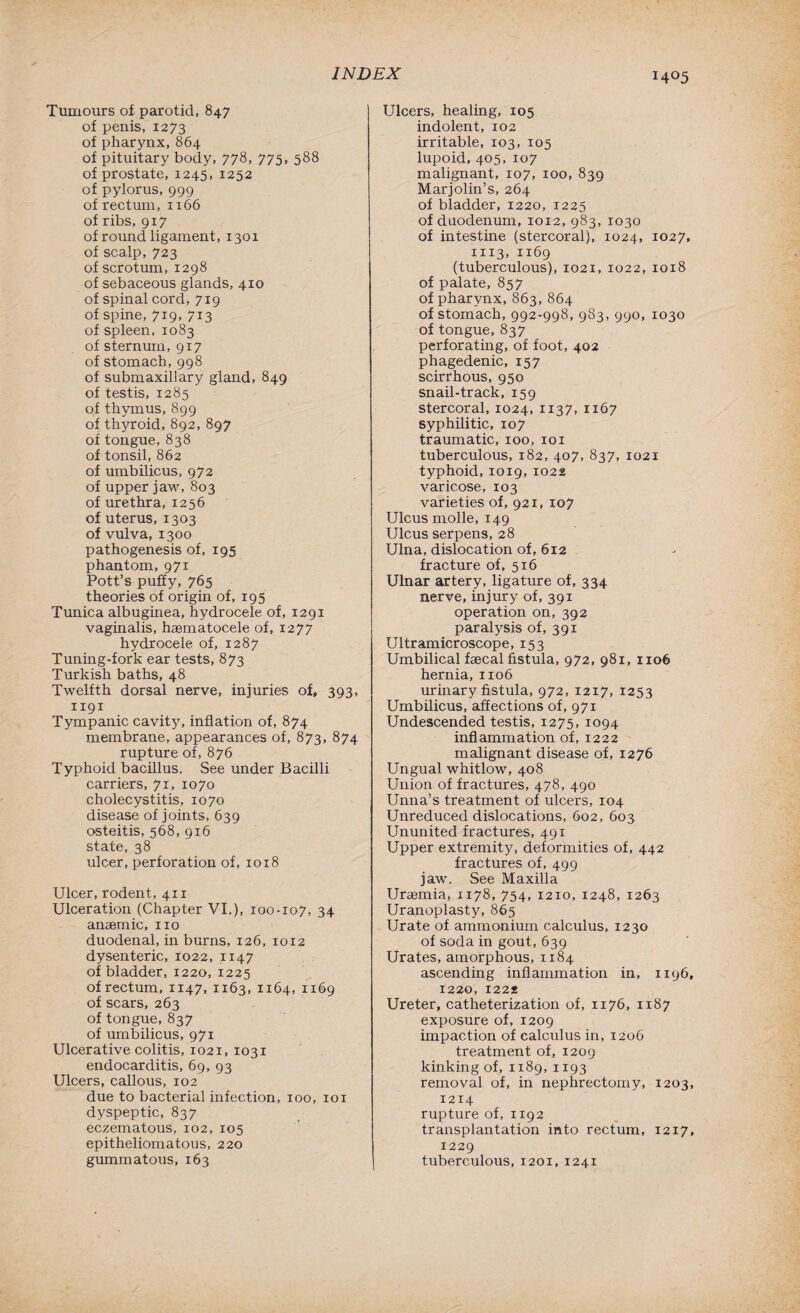 I4°5 Tumours of parotid, 847 of penis, 1273 of pharynx, 864 of pituitary body, 778, 775, 588 of prostate, 1245, 1252 of pylorus, 999 of rectum, 1166 of ribs, 917 of round ligament, 1301 of scalp, 723 of scrotum, 1298 of sebaceous glands, 410 of spinal cord, 719 of spine, 719, 713 of spleen, 1083 of sternum, 917 of stomach, 998 of submaxillary gland, 849 of testis, 1285 of thymus, 899 of thyroid, 892, 897 of tongue, 838 of tonsil, 862 of umbilicus, 972 of upper jaw, 803 of urethra, 1256 of uterus, 1303 of vulva, 1300 pathogenesis of, 195 phantom, 971 Pott’s puffy, 765 theories of origin of, 195 Tunica albuginea, hydrocele of, 1291 vaginalis, haematocele of, 1277 hydrocele of, 1287 Tuning-fork ear tests, 873 Turkish baths, 48 Twelfth dorsal nerve, injuries of, 393, 1x91 Tympanic cavity, inflation of, 874 membrane, appearances of, 873, 874 rupture of, 876 Typhoid bacillus. See under Bacilli carriers, 71, 1070 cholecystitis, 1070 disease of joints, 639 osteitis, 568, 916 state, 38 ulcer, perforation of, 1018 Ulcer, rodent, 411 Ulceration (Chapter VI.), 100-107, 34 anaemic, no duodenal, in burns, 126, 1012 dysenteric, 1022, 1147 of bladder, 1220, 1225 of rectum, 1147, 1163, 1164, 1169 of scars, 263 of tongue, 837 of umbilicus, 971 Ulcerative colitis, 1021, 1031 endocarditis, 69, 93 Ulcers, callous, 102 due to bacterial infection, 100, 101 dyspeptic, 837 eczematous, 102, 105 epitheliomatous, 220 gummatous, 163 Ulcers, healing, 105 indolent, 102 irritable, 103, 105 lupoid, 405, 107 malignant, 107, 100, 839 Marjolin’s, 264 of bladder, 1220, 1225 of duodenum, 1012, 983, 1030 of intestine (stercoral), 1024, 1027, 1113, 1169 (tuberculous), 1021, 1022, 1018 of palate, 857 of pharynx, 863, 864 of stomach, 992-998, 983, 990, 1030 of tongue, 837 perforating, of foot, 402 phagedenic, 157 scirrhous, 950 snail-track, 159 stercoral, 1024, 1137, 1167 syphilitic, 107 traumatic, 100, 101 tuberculous, 182, 407, 837, 1021 typhoid, 1019, 1022 varicose, 103 varieties of, 921, 107 Ulcus molle, 149 Ulcus serpens, 28 Ulna, dislocation of, 612 fracture of, 516 Ulnar artery, ligature of, 334 nerve, injury of, 391 operation on, 392 paralysis of, 391 Ultramicroscope, 153 Umbilical faecal fistula, 972, 981, 1106 hernia, 1106 urinary fistula, 972, 1217, 1253 Umbilicus, affections of, 971 Undescended testis, 1275, 1094 inflammation of, 1222 malignant disease of, 1276 Ungual whitlow, 408 Union of fractures, 478, 490 Unna’s treatment of ulcers, 104 Unreduced dislocations, 602, 603 Ununited fractures, 491 Upper extremity, deformities of, 442 fractures of, 499 jaw. See Maxilla Uraemia, 1178, 754, 1210, 1248, 1263 Uranoplasty, 865 Urate of ammonium calculus, 1230 of soda in gout, 639 Urates, amorphous, 1184 ascending inflammation in, 1196, 1220, 1222 Ureter, catheterization of, 1176, 1187 exposure of, 1209 impaction of calculus in, 1206 treatment of, 1209 kinking of, 1189, 1193 removal of, in nephrectomy, 1203, 1214 rupture of, 1192 transplantation into rectum, 1217, 1229 tuberculous, 1201, 1241