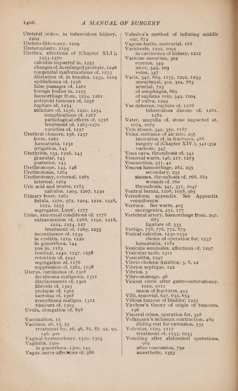 Ureteral orifice, in tuberculous kidney, 1202 Uretero-lithotomy, 1209 Ureteroplasty, 1195 Urethra, affections of (Chapter XLI.), 1253-1270 calculus impacted in, 1255 changes of, in enlarged prostate, 1246 congenital malformations of, 1253 dilatation of, in females, 1239, 1219 epithelioma of, 1256 false passages of, 1261 foreign bodies in, 1255 hemorrhage from, 1254, 1261 polypoid tumours of, 1256 rupture of, 1254 stricture of, 1256, 1220, 1254 complications of, 1267 pathological effects of, 1258 treatment of, 1263-1270 varieties of, 1257 Urethral chancre, 156, 1257 fever, 1261 hematuria, 1231 irrigation, 145 Urethritis, 135, 1256, 143 granular, 143 posterior, 143 Urethroscope, 144, 146 Urethrotome, 1264 Urethrotomy, external, 1265 internal, 1264 Uric acid and urates, 1183 calculus, 1203, 1207, 1230 Urinary fever, 1261 fistula, 1270, 972, 1204, 1210, 1228, 1252, 1255 segregator, Luys’, 1177 Urine, abnormal conditions of, 1178 extravasation of, 1268, 1192, 1218, 1224, 1254, 527 treatment of, 1269, 1255 incontinence of, 1239 in cystitis, 1219, 1220 in gonorrhoea, 144 pus in, 1183 residual, 1240, 1247, 1258 retention of, 1241 segregation of, 1176 suppression of, 1262, 1198 Uterus, carcinoma of, 1308 deciduoma malignum, 1311 displacements of, 1301 fibroids of, 1303 prolapse of, 1302 sacroma of, 1308 syncytioma maligna, 1311 tumours of, 1303 Uvula, elongation of, 858 Vaccination, 15 Vaccines, 26, 15, 25 treatment by, 26, 46, 81, 87, 95, 99, 146, 400 Vaginal hysterectomy, 1310, 1303 Vaginitis, 1300 in gonorrhoea, 1300, 149 Vagus, nerve affections of, 386 Valsalva’s method of inflating middle ear, 874 Vapour-baths, mercurial, 168 Varicocele, 1292, 1095 in carcinoma of kidney, 1211 Varicose aneurism, 302 eczema, 349 ulcer, 349, 103 veins, 347 Varix, 347, 869, 1155, 1292, 1299 aneurismal, 302, 324, 763 arterial, 723 of oesophagus, 869 of saphena vein, 349, 1104 of vulva, 1299 Vas deferens, rupture of, 1278 tuberculous disease of, 1281, 1282 Vater, ampulla of, stone impacted at, 1074,1079 Vein stones, 342, 350, 1187 Veins, entrance of air into, 295 laceration of, in fractures, 488 surgery of (Chapter XIV.), 341-352 varicose, 347 Vena cava, thrombosis of, 342 Venereal warts, 146, 2x7, 1273 Venesection, 351, 42 Venous haemorrhage, 282, 295 secondary, 295 sinuses, thrombosis of, 768, 882 wounds of, 760 thrombosis, 341, 351, 1047 Ventral hernia, 1108, 1058, 965 Vermiform appendix. See Appendix vermiformis Verruca. See warts, 403 necrogenica, 251, 177 Vertebral artery, haemorrhage from, 297, 685 ligature of, 333 Vertigo, 758, 776, 772, 879 Vesical calculus, 1230-1239 choice of operation for, 1237 haematuria, 1182 Vesiculae seminales, affections of, 1297 Vesicular mole, 1311 Vesiculitis, 1297 Vibrio cholerae Asiaticae, 3, 8, 22 Vibrion septique, 122 Vibrios, 3 Vibro-massage, 46 Vicious circle after gastro-enterostomy, 1010, 1011 union of fractures, 493 Villi, synovial, 627, 632, 654 Villous tumour of bladder, 1225 Virchow’s theory of origin of tumours, 196 Visceral crises, operation for, 398 Volkmann’s ischaemic contraction, 489 sliding rest for extension, 535 Volvulus, 1129, 1117 treatment of, 1133, 1033 Vomiting after abdominal operations, 964 after concussion, 750 anaesthetic, 1353