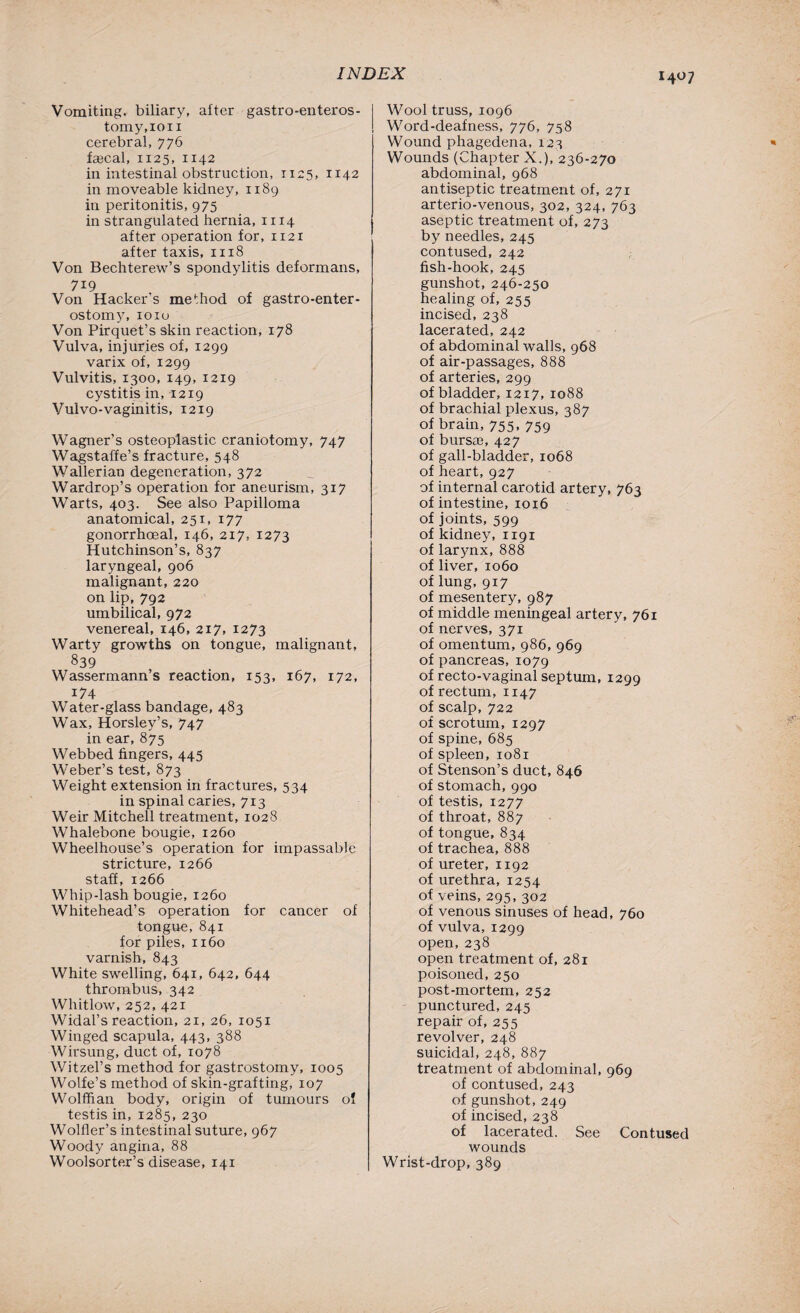 Vomiting, biliary, after gastro-enteros- tomy.ion cerebral, 776 fecal, 1125, 1142 in intestinal obstruction, 1125, 1142 in moveable kidney, 1189 in peritonitis, 975 in strangulated hernia, 1x14 after operation for, 1121 after taxis, 1118 Von Bechterew’s spondylitis deformans, 719 Von Hacker’s method of gastro-enter- ostomy, 1010 Von Pirquet’s skin reaction, 178 Vulva, injuries of, 1299 varix of, 1299 Vulvitis, 1300, 149, 1219 cystitis in, 1219 Vulvo-vaginitis, 1219 Wagner’s osteoplastic craniotomy, 747 Wagstaffe’s fracture, 548 Wallerian degeneration, 372 Wardrop’s operation for aneurism, 317 Warts, 403. See also Papilloma anatomical, 251, 177 gonorrhoeal, 146, 217, 1273 Hutchinson’s, 837 laryngeal, 906 malignant, 220 on lip, 792 umbilical, 972 venereal, 146, 217, 1273 Warty growths on tongue, malignant, 839 Wassermann’s reaction, 153, 167, 172, i74 Water-glass bandage, 483 Wax, Horsley’s, 747 in ear, 875 Webbed fingers, 445 Weber’s test, 873 Weight extension in fractures, 534 in spinal caries, 713 Weir Mitchell treatment, 1028 Whalebone bougie, 1260 Wheelhouse’s operation for impassable stricture, 1266 staff, 1266 Whip-lash bougie, 1260 Whitehead’s operation for cancer of tongue, 841 for piles, 1160 varnish, 843 White swelling, 641, 642, 644 thrombus, 342 Whitlow, 252, 421 Widal’s reaction, 21, 26, 1051 Winged scapula, 443, 388 Wirsung, duct of, 1078 Witzel’s method for gastrostomy, 1005 Wolfe’s method of skin-grafting, 107 Wolffian body, origin of tumours of testis in, 1285, 230 Wolfler’s intestinal suture, 967 Woody angina, 88 Woolsorter’s disease, 141 Wool truss, 1096 Word-deafness, 776, 758 Wound phagedena, 123 Wounds (Chapter X.), 236-270 abdominal, 968 antiseptic treatment of, 271 arterio-venous, 302, 324, 763 aseptic treatment of, 273 by needles, 245 contused, 242 fish-hook, 245 gunshot, 246-250 healing of, 255 incised, 238 lacerated, 242 of abdominal walls, 968 of air-passages, 888 of arteries, 299 of bladder, 1217, 1088 of brachial plexus, 387 of brain, 755, 759 of bursae, 427 of gall-bladder, 1068 of heart, 927 of internal carotid artery, 763 of intestine, 1016 of joints, 599 of kidney, 1191 of larynx, 888 of liver, 1060 of lung, 917 of mesentery, 987 of middle meningeal artery, 761 of nerves, 371 of omentum, 986, 969 of pancreas, 1079 of recto-vaginal septum, 1299 of rectum, 1147 of scalp, 722 of scrotum, 1297 of spine, 685 of spleen, 1081 of Stenson’s duct, 846 of stomach, 990 of testis, 1277 of throat, 887 of tongue, 834 of trachea, 888 of ureter, 1192 of urethra, 1254 of veins, 295, 302 of venous sinuses of head, 760 of vulva, 1299 open, 238 open treatment of, 281 poisoned, 250 post-mortem, 252 punctured, 245 repair of, 255 revolver, 248 suicidal, 248, 887 treatment of abdominal, 969 of contused, 243 of gunshot, 249 of incised, 238 of lacerated. See Contused wounds Wrist-drop, 389
