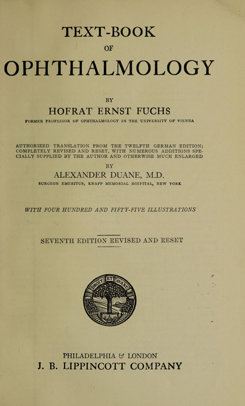 TEXT-BOOK or OPHTHALMOLOGY BY HOFRAT ERNST FUCHS FORMER PROFESSOR OF OPHTHALMOLOGY IN THE UNIVERSITY OF VIENNA AUTHORIZED TRANSLATION FROM THE TWELFTH GERMAN EDITION; COMPLETELY REVISED AND RESET, WITH NUMEROUS ADDITIONS SPE¬ CIALLY SUPPLIED BY THE AUTHOR AND OTHERWISE MUCH ENLARGED BY ALEXANDER DUANE, M.D. SURGEON EMERITUS, KNAPP MEMORIAL HOSPITAL, NEW YORK WITH FOUR HUNDRED AND FIFTY-FIVE ILLUSTRATIONS SEVENTH EDITION REVISED AND RESET PHILADELPHIA y LONDON J. B. LIPPINCOTT COMPANY