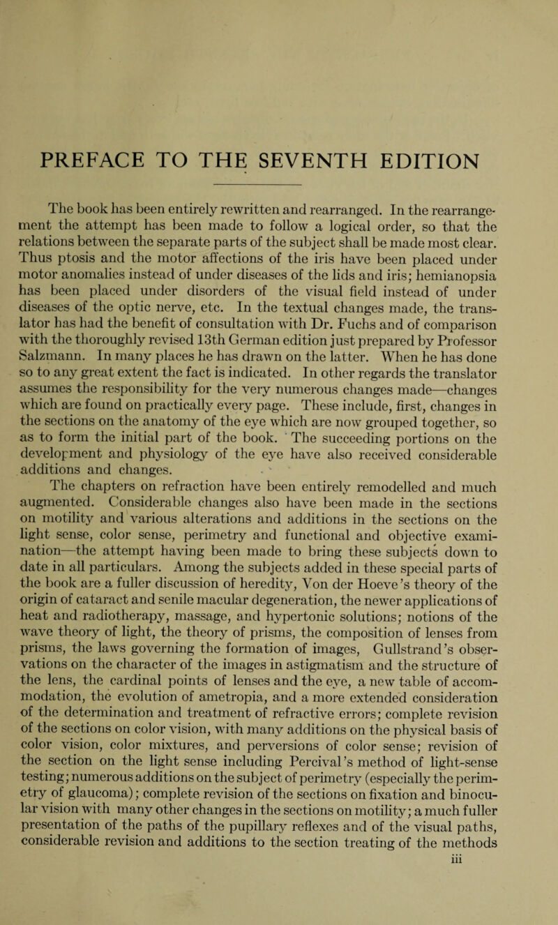 The book has been entirely rewritten and rearranged. In the rearrange¬ ment the attempt has been made to follow a logical order, so that the relations between the separate parts of the subject shall be made most clear. Thus ptosis and the motor affections of the iris have been placed under motor anomalies instead of under diseases of the lids and iris; hemianopsia has been placed under disorders of the visual field instead of under diseases of the optic nerve, etc. In the textual changes made, the trans¬ lator has had the benefit of consultation with Dr. Fuchs and of comparison with the thoroughly revised 13th German edition just prepared by Professor Salzmann. In many places he has drawn on the latter. When he has done so to any great extent the fact is indicated. In other regards the translator assumes the responsibility for the very numerous changes made—changes which are found on practically every page. These include, first, changes in the sections on the anatomy of the eye which are now grouped together, so as to form the initial part of the book. The succeeding portions on the development and physiology of the eye have also received considerable additions and changes. The chapters on refraction have been entirely remodelled and much augmented. Considerable changes also have been made in the sections on motility and various alterations and additions in the sections on the light sense, color sense, perimetry and functional and objective exami¬ nation—the attempt having been made to bring these subjects down to date in all particulars. Among the subjects added in these special parts of the book are a fuller discussion of heredity, Yon der Hoeve’s theory of the origin of cataract and senile macular degeneration, the newer applications of heat and radiotherapy, massage, and hypertonic solutions; notions of the wave theory of light, the theory of prisms, the composition of lenses from prisms, the laws governing the formation of images, Gullstrand’s obser¬ vations on the character of the images in astigmatism and the structure of the lens, the cardinal points of lenses and the eye, a new table of accom¬ modation, the evolution of ametropia, and a more extended consideration of the determination and treatment of refractive errors; complete revision of the sections on color vision, with many additions on the physical basis of color vision, color mixtures, and perversions of color sense; revision of the section on the light sense including Percival ’s method of light-sense testing; numerous additions on the subject of perimetry (especially the perim¬ etry of glaucoma); complete revision of the sections on fixation and binocu¬ lar vision with many other changes in the sections on motility; a much fuller presentation of the paths of the pupillary reflexes and of the visual paths, considerable revision and additions to the section treating of the methods in