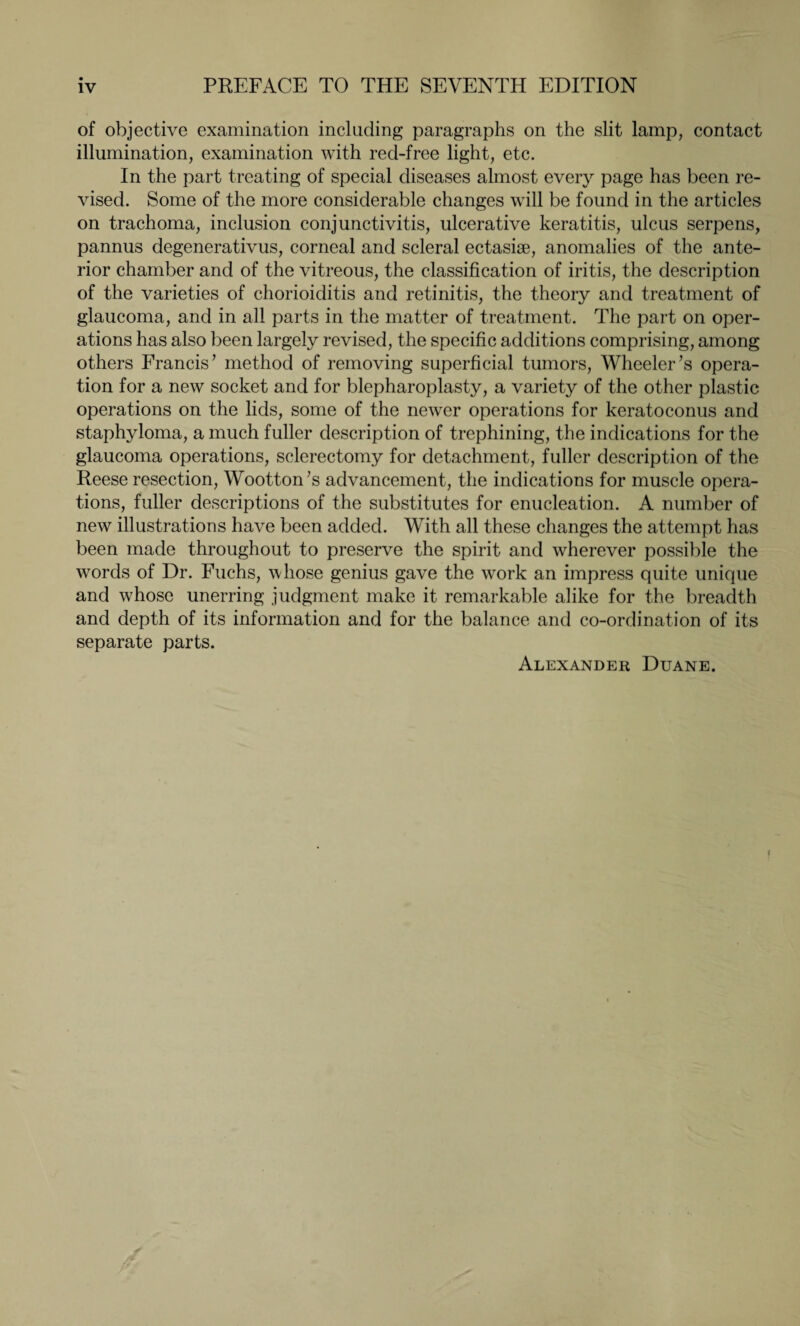 of objective examination including paragraphs on the slit lamp, contact illumination, examination with red-free light, etc. In the part treating of special diseases almost every page has been re¬ vised. Some of the more considerable changes will be found in the articles on trachoma, inclusion conjunctivitis, ulcerative keratitis, ulcus serpens, pannus degenerativus, corneal and scleral ectasiae, anomalies of the ante¬ rior chamber and of the vitreous, the classification of iritis, the description of the varieties of chorioiditis and retinitis, the theory and treatment of glaucoma, and in all parts in the matter of treatment. The part on oper¬ ations has also been largely revised, the specific additions comprising, among others Francis7 method of removing superficial tumors, Wheeler’s opera¬ tion for a new socket and for blepharoplasty, a variety of the other plastic operations on the lids, some of the newer operations for keratoconus and staphyloma, a much fuller description of trephining, the indications for the glaucoma operations, sclerectomy for detachment, fuller description of the Reese resection, Wootton’s advancement, the indications for muscle opera¬ tions, fuller descriptions of the substitutes for enucleation. A number of new illustrations have been added. With all these changes the attempt has been made throughout to preserve the spirit and wherever possible the words of Dr. Fuchs, whose genius gave the work an impress quite unique and whose unerring judgment make it remarkable alike for the breadth and depth of its information and for the balance and co-ordination of its separate parts. Alexander Duane.