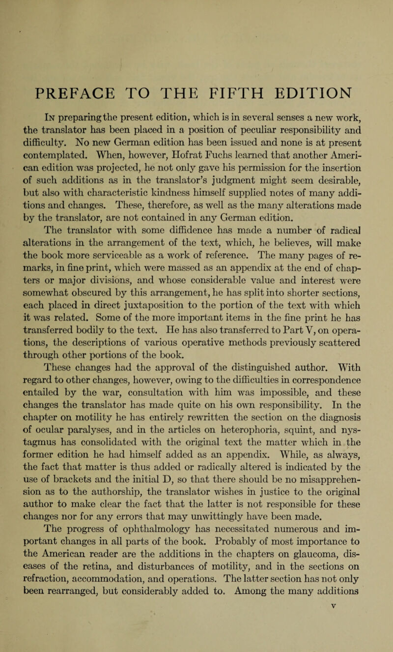 In preparing the present edition, which is in several senses a new work, the translator has been placed in a position of peculiar responsibility and difficulty. No new German edition has been issued and none is at present contemplated. When, however, Hof rat Fuchs learned that another Ameri¬ can edition was projected, he not only gave his permission for the insertion of such additions as in the translator’s judgment might seem desirable, but also with characteristic kindness himself supplied notes of many addi¬ tions and changes. These, therefore, as well as the many alterations made by the translator, are not contained in any German edition. The translator with some diffidence has made a number of radical alterations in the arrangement of the text, which, he believes, will make the book more serviceable as a work of reference. The many pages of re¬ marks, in fine print, which were massed as an appendix at the end of chap¬ ters or major divisions, and whose considerable value and interest were somewhat obscured by this arrangement, he has split into shorter sections, each placed in direct juxtaposition to the portion of the text with which it was related. Some of the more important items in the fine print he has transferred bodily to the text. He has also transferred to Part Y, on opera¬ tions, the descriptions of various operative methods previously scattered through other portions of the book. These changes had the approval of the distinguished author. With regard to other changes, however, owing to the difficulties in correspondence entailed by the war, consultation with him was impossible, and these changes the translator has made quite on his own responsibility. In the chapter on motility he has entirely rewritten the section on the diagnosis of ocular paralyses, and in the articles on heterophoria, squint, and nys¬ tagmus has consolidated with the original text the matter which in the former edition he had himself added as an appendix. While, as always, the fact that matter is thus added or radically altered is indicated by the use of brackets and the initial D, so that there should be no misapprehen¬ sion as to the authorship, the translator wishes in justice to the original author to make clear the fact that the latter is not responsible for these changes nor for any errors that may unwittingly have been made. The progress of ophthalmology has necessitated numerous and im¬ portant changes in all parts of the book. Probably of most importance to the American reader are the additions in the chapters on glaucoma, dis¬ eases of the retina, and disturbances of motility, and in the sections on refraction, accommodation, and operations. The latter section has not only been rearranged, but considerably added to. Among the many additions