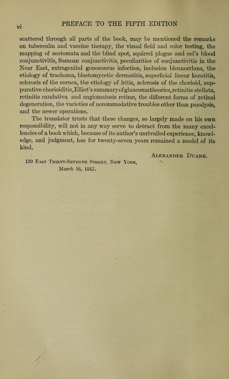 scattered through all parts of the book, may be mentioned the remarks on tuberculin and vaccine therapy, the visual field and color testing, the mapping of scotomata and the blind spot, squirrel plague and eel's blood conjunctivitis, Samoan conjunctivitis, peculiarities of conjunctivitis in the Near East, extragenital gonococcus infection, inclusion blennorrhcea, the etiology of trachoma, blastomycetic dermatitis, superficial linear keratitis, sclerosis of the cornea, the etiology of iritis, sclerosis of the chorioid, sup¬ purative chorioiditis, Elliot's summary of glaucoma theories, retinitis stellata, retinitis exudativa and angiomatosis retinae, the different forms of retinal degeneration, the varieties of accommodative troubles other than paralysis, and the newer operations. The translator trusts that these changes, so largely made on his own responsibility, will not in any way serve to detract from the many excel¬ lencies of a book which, because of its author's unrivalled experience, knowl¬ edge, and judgment, has for twenty-seven years remained a model of its kind. Alexander Duane. 139 East Thirty-Seventh Street, New York, ^ March 16, 1917.