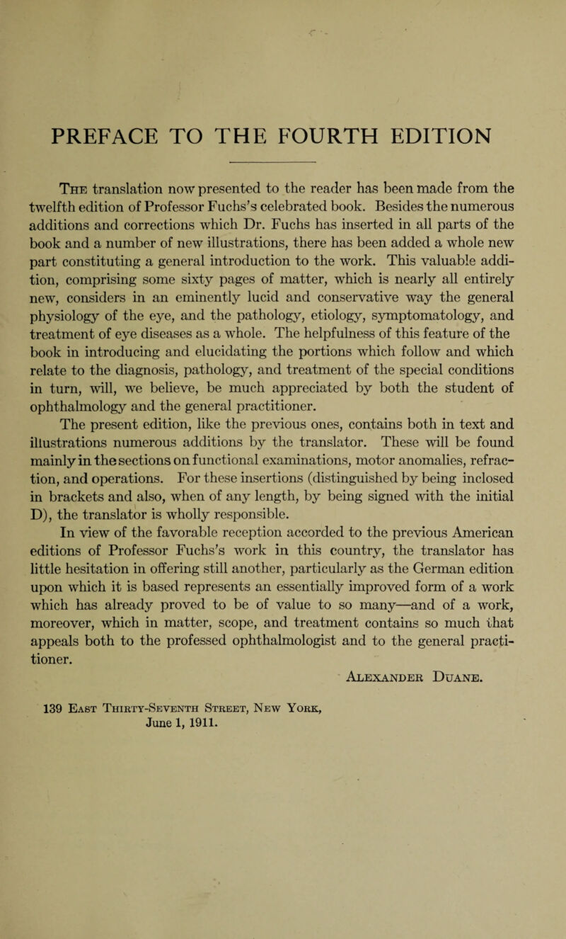 The translation now presented to the reader has been made from the twelfth edition of Professor Fuchs’s celebrated book. Besides the numerous additions and corrections which Dr. Fuchs has inserted in all parts of the book and a number of new illustrations, there has been added a whole new part constituting a general introduction to the work. This valuable addi¬ tion, comprising some sixty pages of matter, which is nearly all entirely new, considers in an eminently lucid and conservative way the general physiology of the eye, and the pathology, etiology, symptomatology, and treatment of eye diseases as a whole. The helpfulness of this feature of the book in introducing and elucidating the portions which follow and which relate to the diagnosis, pathology, and treatment of the special conditions in turn, will, we believe, be much appreciated by both the student of ophthalmology and the general practitioner. The present edition, like the previous ones, contains both in text and illustrations numerous additions by the translator. These will be found mainly in the sections on functional examinations, motor anomalies, refrac¬ tion, and operations. For these insertions (distinguished by being inclosed in brackets and also, when of any length, by being signed with the initial D), the translator is wholly responsible. In view of the favorable reception accorded to the previous American editions of Professor Fuchs’s work in this country, the translator has little hesitation in offering still another, particularly as the German edition upon which it is based represents an essentially improved form of a work which has already proved to be of value to so many—and of a work, moreover, which in matter, scope, and treatment contains so much that appeals both to the professed ophthalmologist and to the general practi¬ tioner. ' Alexander Duane. 139 East Thirty-Seventh Street, New York, June 1, 1911.