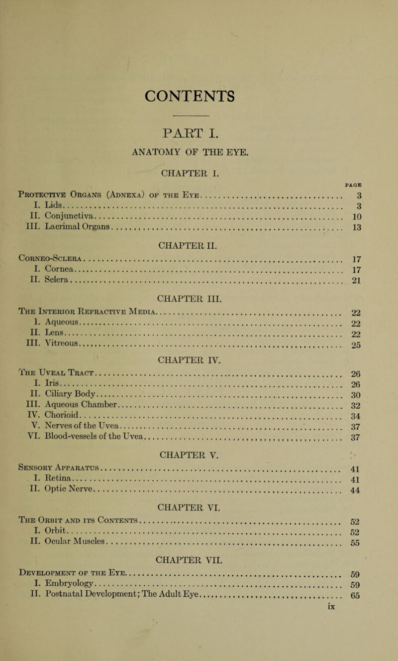 CONTENTS PART I. ANATOMY OF THE EYE. CHAPTER I. PAGE Protective Organs (Adnexa) of the Eye. 3 I. Lids. 3 II. Conjunctiva. 10 III. Lacrimal Organs..,,,,,,,,,. 13 CHAPTER II. CORNEO-SCLERA. ] 7 I. Cornea. 17 II. Sclera. 21 CHAPTER III. The Interior Refractive Media. 1. Aqueous. II. Lens. III. Vitreous.. ' CHAPTER IV. The Uveal Tract. I. Iris. II. Ciliary Body. III. Aqueous Chamber. IV. Chorioid. V. Nerves of the Uvea. VI. Blood-vessels of the Uvea... CHAPTER V. Sensory Apparatus. I. Retina... II. Optic Nerve. CHAPTER VI. The Orbit and its Contents. I. Orbit. II. Ocular Muscles. CHAPTER VII. Development of the Eye. 59 I. Embryology. 59 II. Postnatal Development; The Adult Eye..... 65 52 52 55 41 41 44 22 22 22 25 . 26 . 26 . 30 . 32 . 34 . 37