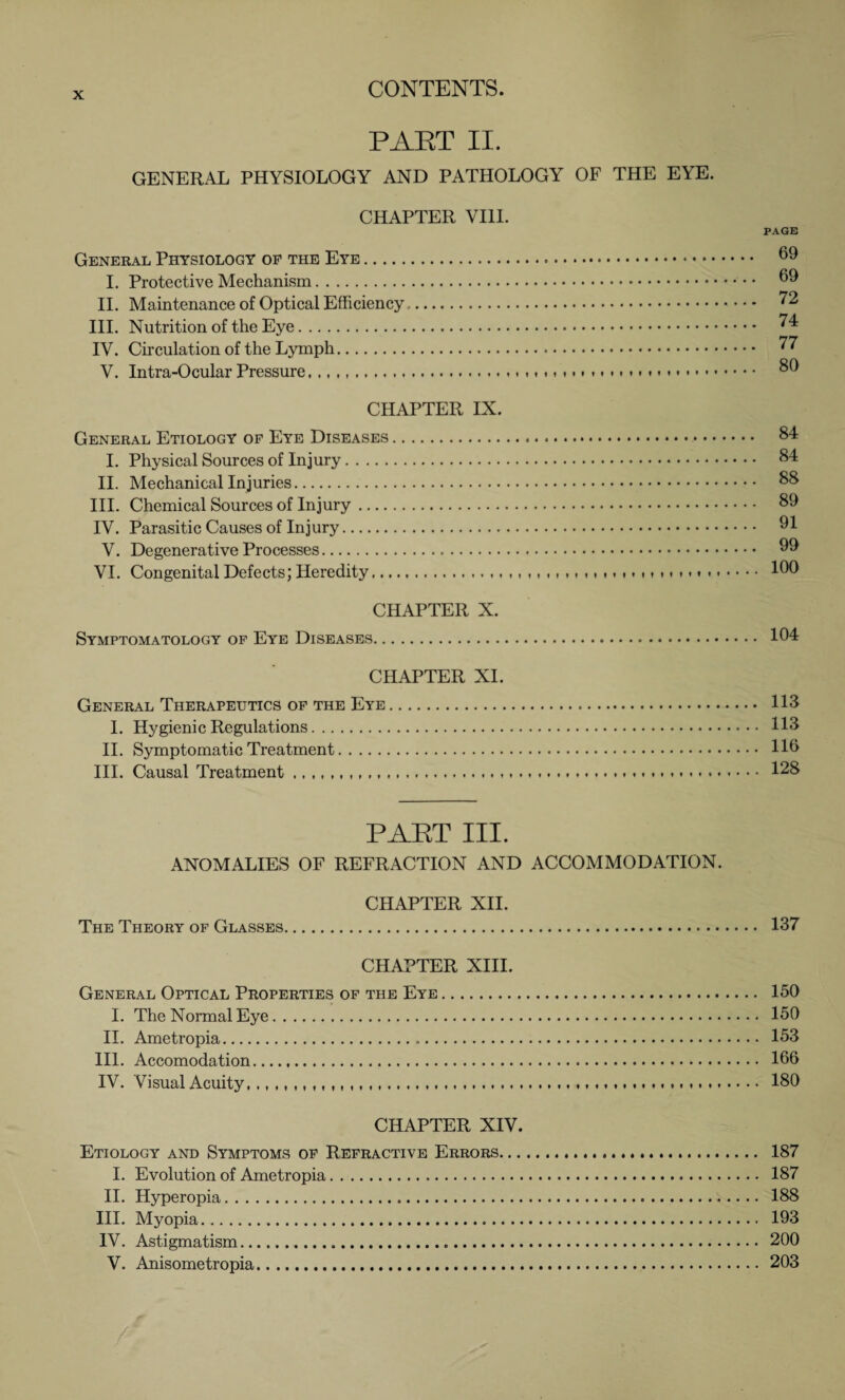 PAET II. GENERAL PHYSIOLOGY AND PATHOLOGY OF THE EYE. CHAPTER VIII. General Physiology of the Eye. I. Protective Mechanism. II. Maintenance of Optical Efficiency.. III. Nutrition of the Eye. IV. Circulation of the Lymph. V. Intra-Ocular Pressure,,, ...«. PAGE 69 69 72 74 77 80 CHAPTER IX. General Etiology of Eye Diseases. I. Physical Sources of Injury. II. Mechanical Injuries. III. Chemical Sources of Injury. IV. Parasitic Causes of Injury. V. Degenerative Processes. VI. Congenital Defects; Heredity... CHAPTER X. Symptomatology of Eye Diseases. .. 84 . .. 84 ... 88 . .. 89 ... 91 ... 99 . .. 100 104 CHAPTER XI. General Therapeutics of the Eye. 113 I. Hygienic Regulations. 113 II. Symptomatic Treatment. 1H> III. Causal Treatment .. 128 PAET III. ANOMALIES OF REFRACTION AND ACCOMMODATION. CHAPTER XII. The Theory of Glasses. 137 CHAPTER XIII. General Optical Properties of the Eye. 150 I. The Normal Eye. 150 II. Ametropia. 153 III. Accomodation. 166 IV. Visual Acuity,. 180 CHAPTER XIV. Etiology and Symptoms of Refractive Errors. 187 I. Evolution of Ametropia. 187 II. Hyperopia. 188 III. Myopia. 193 IV. Astigmatism. 200 V. Anisometropia. 203