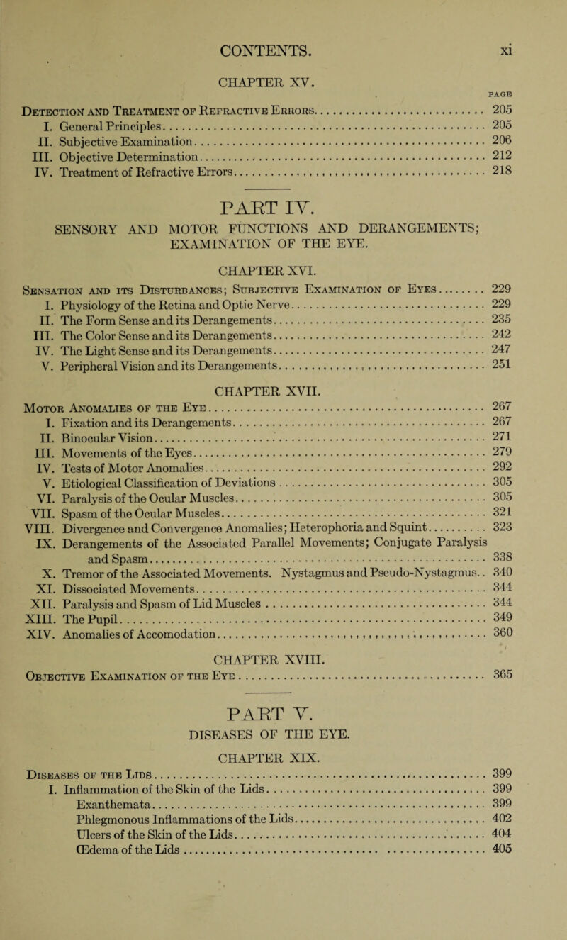 CHAPTER XV. PAGE Detection and Treatment of Refractive Errors. 205 I. General Principles. 205 II. Subjective Examination. 206 III. Objective Determination. 212 IV. Treatment of Refractive Errors. 218 PAKT IY. SENSORY AND MOTOR FUNCTIONS AND DERANGEMENTS; EXAMINATION OF THE EYE. CHAPTER XVI. Sensation and its Disturbances; Subjective Examination of Eyes. 229 I. Physiology of the Retina and Optic Nerve. 229 II. The Form Sense and its Derangements. 235 III. The Color Sense and its Derangements. 242 IV. The Light Sense and its Derangements. 247 V. Peripheral Vision and its Derangements. 251 CHAPTER XVII. Motor Anomalies of the Eye. 267 I. Fixation and its Derangements. 267 II. Binocular Vision.271 III. Movements of the Eyes. 279 IV. Tests of Motor Anomalies. 292 V. Etiological Classification of Deviations.305 VI. Paralysis of the Ocular Muscles. 305 VII. Spasm of the Ocular Muscles.321 VIII. Divergence and Convergence Anomalies; Heterophoria and Squint. 323 IX. Derangements of the Associated Parallel Movements; Conjugate Paralysis and Spasm. 338 X. Tremor of the Associated Movements. Nystagmus and Pseudo-Nystagmus.. 340 XI. Dissociated Movements. 344 XII. Paralysis and Spasm of Lid Muscles. 344 XIII. The Pupil. 349 XIV. Anomalies of Accomodation.. ,,,,,, ,, ,, ..360 # }■ CHAPTER XVIII. Objective Examination of the Eye. 365 PART Y. DISEASES OF THE EYE. CHAPTER XIX. Diseases of the Lids. 399 I. Inflammation of the Skin of the Lids. 399 Exanthemata. 399 Phlegmonous Inflammations of the Lids. 402 Ulcers of the Skin of the Lids......404 (Edema of the Lids.405