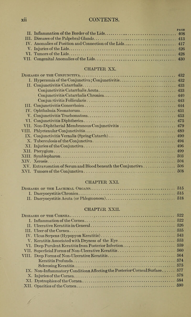 PAGE II. Inflammation of the Border of the Lids. 408 III. Diseases of the Palpebral Glands. 413 IV. Anomalies of Position and Connection of the Lids. 417 V. Injuries of the Lids. 426 VI. Tumors of the Lids. 428 VII. Congenital Anomalies of the Lids... ...... 430 CHAPTER XX. Diseases of the Conjunctiva. 432 I. Hyperiemia of the Conjunctiva; Conjunctivitis. 432 II. Conjunctivitis Catarrhalis. 433 Conjunctivitis Catarrhalis Acuta. 433 Conjunctivitis Catarrhalis Chronica. 440 Conjunctivitis Follicularis. 443 III. Conjunctivitis Gonorrhoica. 444 IV. Ophthalmia Neonatorum. 451 V. Conjunctivitis Trachomatosa. 453 VI. Conjunctivitis Diphtherica. 475 VII. Non-Diphtherial Membranous Conjunctivitis.479 VIII. Phlyctenular Conjunctivitis. 480 IX. Conjunctivitis Vernalis (Spring Catarrh). 490 X. Tuberculosis of the Conjunctiva. 494 XI. Injuries of the Conjunctiva. 496 XII. Pterygium.*.499 XIII. Symblepharon. 503 XIV. Xerosis. 504 XV. Extravasation of Serum and Blood beneath the Conjunctiva. 506 XVI. Tumors of the Conjunctiva. 508 CHAPTER XXI. Diseases of the Lacrimal Organs. 515 I. Dacryocystitis Chronica. 515 II. Dacryocystitis Acuta (or Phlegmonosa). 518 CHAPTER XXII. Diseases of the Cornea. 522 I. Inflammation of the Cornea. 522 II. Ulcerative Keratitis in General. 526 III. Ulcer of the Cornea. 535 IV. Ulcus Serpens (Hypopyon Keratitis). 543 V. Keratitis Associated with Dryness of the Eye. 553 VI. Deep Purulent Keratitis from Posterior Infection. 559 VII. Superficial Forms of Non-Ulcerative Keratitis. 560 VIII. Deep Forms of Non-Ulcerative Keratitis. 564 Keratitis Profunda. 574 Sclerosing Keratitis. 575 IX. Non-Inflammatory Conditions Affecting the Posterior Corneal Surface.577 X. Injuries of the Cornea. 578 XI. Dystrophies of the Cornea. 584