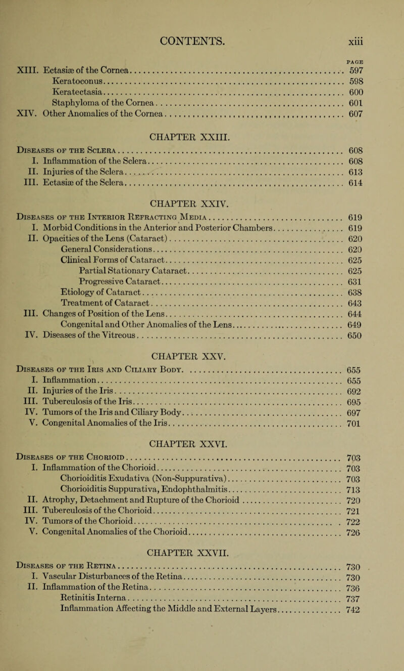 XIII. Ectasise of the Cornea. Keratoconus. Keratectasia. Staphyloma of the Cornea XIV. Other Anomalies of the Cornea. , PAGE 597 598 600 601 607 CHAPTER XXIII. Diseases of the Sclera. 608 I. Inflammation of the Sclera. 608 II. Injuries of the Sclera. 613 III. Ectasiae of the Sclera... 614 CHAPTER XXIV. Diseases of the Interior Refracting Media. 619 I. Morbid Conditions in the Anterior and Posterior Chambers. 619 II. Opacities of the Lens (Cataract). 620 General Considerations. 620 Clinical Forms of Cataract. 625 Partial Stationary Cataract. 625 Progressive Cataract. 631 Etiology of Cataract. 638 Treatment of Cataract. 643 III. Changes of Position of the Lens. 644 Congenital and Other Anomalies of the Lens. 649 IV. Diseases of the Vitreous. 650 CHAPTER XXV. Diseases of the Iris and Ciliary Body.655 I. Inflammation. 655 II. Injuries of the Iris. 692 III. Tuberculosis of the Iris. 695 IV. Tumors of the Iris and Ciliary Body. 697 V. Congenital Anomalies of the Iris. 701 CHAPTER XXVI. Diseases of the Chorioid.. 703 I. Inflammation of the Chorioid. 703 Chorioiditis Exudativa (Non-Suppurativa). 703 Chorioiditis Suppurativa, Endophthalmitis. 713 II. Atrophy, Detachment and Rupture of the Chorioid. 720 III. Tuberculosis of the Chorioid. 721 IV. Tumors of the Chorioid. 722 V. Congenital Anomalies of the Chorioid... 726 CHAPTER XXVII. Diseases of the Retina. 730 I. Vascular Disturbances of the Retina. 730 II. Inflammation of the Retina. 736 Retinitis Interna. 737 Inflammation Affecting the Middle and External Layers. 742