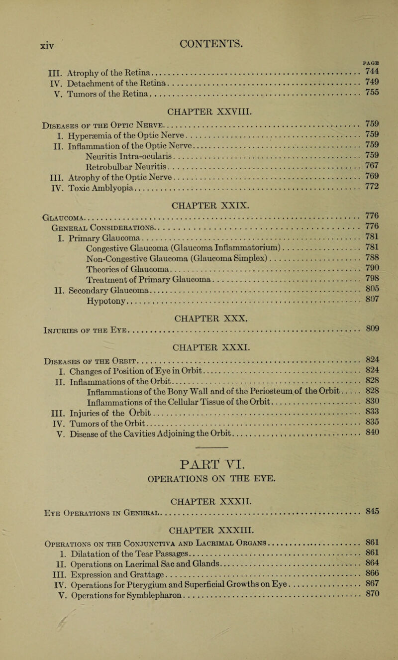 PAGE III, Atrophy of the Retina... 744 IV. Detachment of the Retina...749 V. Tumors of the Retina... 755 CHAPTER XXVIII. Diseases of the Optic Nerve. 759 I. Hypersemia of the Optic Nerve... 759 II. Inflammation of the Optic Nerve. 759 Neuritis Intra-ocularis. 759 Retrobulbar Neuritis.767 III. Atrophy of the Optic Nerve.. 769 IV. Toxic Amblyopia. 772 CHAPTER XXIX. Glaucoma. 776 General Considerations.776 I. Primary Glaucoma. 781 Congestive Glaucoma (Glaucoma Inflammatorium). 781 Non-Congestive Glaucoma (Glaucoma Simplex). 788 Theories of Glaucoma. 790 Treatment of Primary Glaucoma. 798 II. Secondary Glaucoma. 805 Hypotony. 807 CHAPTER XXX. Injuries of the Eye. 809 CHAPTER XXXI. Diseases of the Orbit. 824 I. Changes of Position of Eye in Orbit. 824 II. Inflammations of the Orbit. 828 Inflammations of the Bony Wall and of the Periosteum of the Orbit. 828 Inflammations of the Cellular Tissue of the Orbit. 830 III. Injuries of the Orbit. 833 IV. Tumors of the Orbit. 835 V. Disease of the Cavities Adjoining the Orbit..... 840 PART VI. OPERATIONS ON THE EYE. CHAPTER XXXII. Eye Operations in General. 845 CHAPTER XXXIII. Operations on the Conjunctiva and Lacrimal Organs. 861 1. Dilatation of the Tear Passages. 861 II. Operations on Lacrimal Sac and Glands. 864 III. Expression and Grattage. 866 IV. Operations for Pterygium and Superficial Growths on Eye.867 V. Operations for Symblepharon. 870