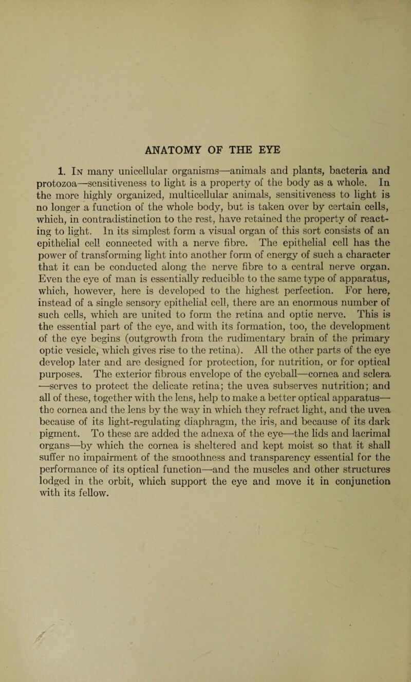 1. In many unicellular organisms—animals and plants, bacteria and protozoa—sensitiveness to light is a property of the body as a whole. In the more highly organized, multicellular animals, sensitiveness to light is no longer a function of the whole body, but is taken over by certain cells, which, in contradistinction to the rest, have retained the property of react¬ ing to light. In its simplest form a visual organ of this sort consists of an epithelial cell connected with a nerve fibre. The epithelial cell has the power of transforming light into another form of energy of such a character that it can be conducted along the nerve fibre to a central nerve organ. Even the eye of man is essentially reducible to the same type of apparatus, which, however, here is developed to the highest perfection. For here, instead of a single sensory epithelial cell, there are an enormous number of such cells, which are united to form the retina and optic nerve. This is the essential part of the eye, and with its formation, too, the development of the eye begins (outgrowth from the rudimentary brain of the primary optic vesicle, which gives rise to the retina). All the other parts of the eye develop later and are designed for protection, for nutrition, or for optical purposes. The exterior fibrous envelope of the eyeball—cornea and sclera. —serves to protect the delicate retina; the uvea subserves nutrition; and all of these, together with the lens, help to make a better optical apparatus— the cornea and the lens by the way in which they refract light, and the uvea because of its light-regulating diaphragm, the iris, and because of its dark pigment. To these are added the adnexa of the eye—the lids and lacrimal organs—by which the cornea is sheltered and kept moist so that it shall suffer no impairment of the smoothness and transparency essential for the performance of its optical function—and the muscles and other structures lodged in the orbit, which support the eye and move it in conjunction with its fellow.