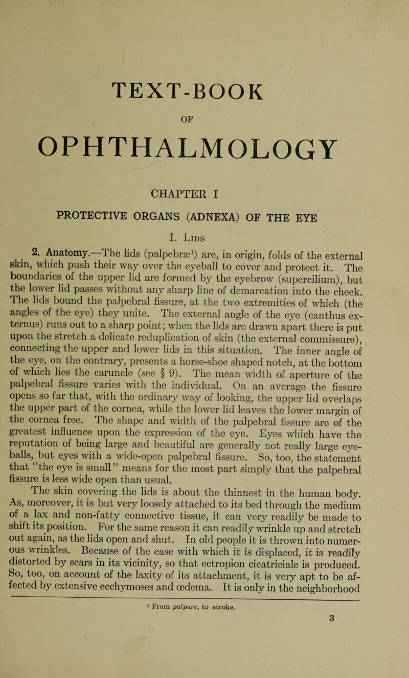 TEXT-BOOK OF OPHTHALMOLOGY CHAPTER I PROTECTIVE ORGANS (ADNEXA) OF THE EYE I. Lids 2. Anatomy. The lids (palpebrse1) are, in origin, folds of the external skin, which push their way over the eyeball to cover and protect it. The boundaries of the upper lid are formed by the eyebrow (supercilium), but the lower lid passes without any sharp line of demarcation into the cheek. The lids bound the palpebral fissure, at the two extremities of which (the angles of the eye) they unite. The external angle of the eye (canthus ex- ternus) runs out to a sharp point; when the lids are drawn apart there is put upon the stretch a delicate reduplication of skin (the external commissure), connecting the upper and lower lids in this situation. The inner angle of the eye, on the cöntrary, presents a horse-shoe shaped notch, at the bottom of which lies the caruncle (see § 9). The mean width of aperture of the palpebral fissure varies with the individual. On an average the fissure opens so far that, with the ordinary way of looking, the upper lid overlaps the upper part of the cornea, while the lower lid leaves the lower margin of the cornea free. The shape and width of the palpebral fissure are of the greatest influence upon the expression of the eye. Eyes which have the reputation of being large and beautiful are generally not really large eye¬ balls^ but eyes with a wide-open palpebral fissure. So, too, the statement that “the eye is small” means for the most part simply that the palpebral fissure is less wide open than usual. The skin covering the lids is about the thinnest in the human body. As, moreover, it is but very loosely attached to its bed through the medium of. a lax and non-fatty connective tissue, it can very readily be made to shift its position. For the same reason it can readily wrinkle up and stretch out again, as the lids open and shut. In old people it is thrown into numer¬ ous wrinkles. Because of the ease with which it is displaced, it is readily distorted by scars in its vicinity, so that ectropion cicatriciale is produced. So, too, on account of the laxity of its attachment, it is very apt to be af¬ fected by extensive ecchymoses and oedema. It is only in the neighborhood 1 From palpare, to stroke.