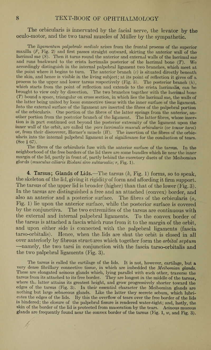 The orbicularis is innervated by the facial nerve, the levator by the oculo-motor, and the two tarsal muscles of Müller by the sympathetic. The ligamentum palpebralc mediale arises from the frontal process of the superior maxilla (F, Fig. 2) and first passes straight outward, skirting the anterior wall of the lacrimal sac (S). Then it turns round the anterior and external walls of the lacrimal sac and runs backward to the crista lacrimalis posterior of the lacrimal bone (T). We accordingly distinguish in the internal palpebral ligament two branches, which meet at the point where it begins to turn. The anterior branch (v) is situated directly beneath the skin, and hence is visible in the living subject; at its point of reflection it gives off a process to the upper and lower tarsus respectively (Fig. 3). The posterior branch (h), which starts from the point of reflection and extends to the crista lacrimalis, can be brought to view only by dissection. The two branches together with the lacrimal bone (T) bound a space, triangular on cross section, in which lies the lacrimal sac, the walls of the latter being united by loose connective tissue with the inner surface of the ligament, into the external surface of the ligament are inserted the fibres of the palpebral portion of the orbicularis. One portion of the fibres of the latter springs from the anterior, an¬ other portion from the posterior branch of the ligament. The latter fibres, whose inser¬ tion is in part continued out beyond the posterior extremity of the ligament upon the inner wall of the orbit, are called the pars lacrimalis musculi orbicularis (or tensor tarsi) or, from their discoverer, Horner’s muscle (H). The insertion of the fibres of the orbic¬ ularis into the internal palpebral ligament is of significance for the conduction of tears. (See § 67). The fibres of the orbicularis fuse with the anterior surface of the tarsus. In the neighborhood of the free borders of the lid there are some bundles which lie near the inner margin of the lid, partly in front of, partly behind the excretory ducts of the Meibomian glands (muscuius ciliaris Riolani sive subtarsalis; r, Fig. 1). 4. Tarsus; Glands of Lids.—The tarsus (k, Fig. 1) forms, so to speak, the skeleton of the lid, giving it rigidity of form and affording it firm support. The tarsus of the upper lid is broader (higher) than that of the lower (Fig. 3). In the tarsus are distinguished a free and an attached (convex) border, and also an anterior and a posterior surface. The fibres of the orbicularis (o, Fig. 1) lie upon the anterior surface, while the posterior surface is covered by the conjunctiva. The two extremities of the tarsus are continuous with the external and internal palpebral ligaments. To the convex border of the tarsus is attached a fascia which runs from it to the margin of the orbit, and upon either side is connected with the palpebral ligaments (fascia tarso-orbitalis). Hence, when the lids are shut the orbit is closed in all over anteriorly by fibrous structures which together form the orbital septum —namely, the two tarsi in conjunction with the fascia tarso-orbitalis and the two palpebral ligaments (Fig. 3). The tarsus is called the cartilage of the lids. It is not, however, cartilage, but a very dense fibrillary connective tissue, in which are imbedded the Meibomian glands. These are elongated acinous glands which, lying parallel with each other, traverse the tarsus from its attached to its free border. They are longest in the middle of the tarsus, where tho latter attains its greatest height, and grow progressively shorter toward the edges of the tarsus (Fig. 3). In their essential character the Meibomian glands are nothing but large sebaceous glands. Like the latter they secrete sebum, which lubri¬ cates the edges of the lids. By this the overflow of tears over the free border of the lids is hindered; the closure of the palpebral fissure is rendered water-tight; and, lastly, the skin of the border of the lid is protected from maceration by the tears. Acinous mucous glands are frequently found near the convex border of the tarsus (Fig. 1, w, and Fig. 3).