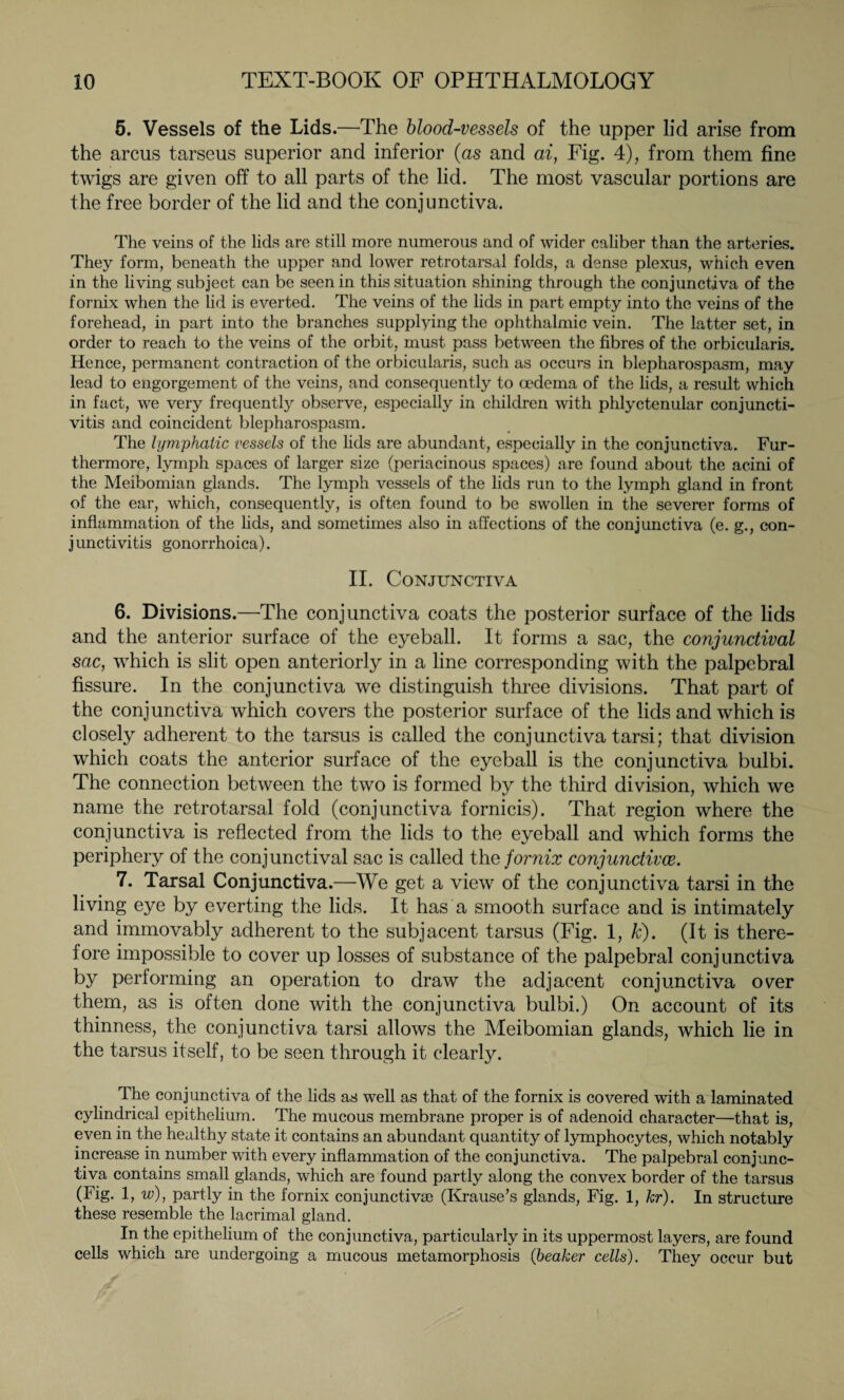 5. Vessels of the Lids.—The blood-vessels of the upper lid arise from the arcus tarseus superior and inferior (as and ai, Fig. 4), from them fine twigs are given off to all parts of the lid. The most vascular portions are the free border of the lid and the conjunctiva. The veins of the lids are still more numerous and of wider caliber than the arteries. They form, beneath the upper and lower retrotarsal folds, a dense plexus, which even in the living subject can be seen in this situation shining through the conjunctiva of the fornix when the lid is everted. The veins of the lids in part empty into the veins of the forehead, in part into the branches supplying the ophthalmic vein. The latter set, in order to reach to the veins of the orbit, must pass between the fibres of the orbicularis. Hence, permanent contraction of the orbicularis, such as occurs in blepharospasm, may lead to engorgement of the veins, and consequently to oedema of the lids, a result which in fact, we very frequently observe, especially in children with phlyctenular conjuncti¬ vitis and coincident blepharospasm. The lymphatic vessels of the lids are abundant, especially in the conjunctiva. Fur¬ thermore, lymph spaces of larger size (periacinous spaces) are found about the acini of the Meibomian glands. The lymph vessels of the lids run to the lymph gland in front of the ear, which, consequently, is often found to be swollen in the severer forms of inflammation of the lids, and sometimes also in affections of the conjunctiva (e. g., con¬ junctivitis gonorrhoica). II. Conjunctiva 6. Divisions.—The conjunctiva coats the posterior surface of the lids and the anterior surface of the eyeball. It forms a sac, the conjunctival sac, which is slit open anteriorly in a line corresponding with the palpebral fissure. In the conjunctiva we distinguish three divisions. That part of the conjunctiva which covers the posterior surface of the lids and which is closely adherent to the tarsus is called the conjunctiva tarsi; that division which coats the anterior surface of the eyeball is the conjunctiva bulbi. The connection between the two is formed by the third division, which we name the retrotarsal fold (conjunctiva fornicis). That region where the conjunctiva is reflected from the lids to the eyeball and which forms the periphery of the conjunctival sac is called the fornix conjunctivae. 7. Tarsal Conjunctiva.—We get a view of the conjunctiva tarsi in the living eye by everting the lids. It has a smooth surface and is intimately and immovably adherent to the subjacent tarsus (Fig. 1, k). (It is there¬ fore impossible to cover up losses of substance of the palpebral conjunctiva by performing an operation to draw the adjacent conjunctiva over them, as is often done with the conjunctiva bulbi.) On account of its thinness, the conjunctiva tarsi allows the Meibomian glands, which lie in the tarsus itself, to be seen through it clearly. The conjunctiva of the lids as well as that of the fornix is covered with a laminated cylindrical epithelium. The mucous membrane proper is of adenoid character—that is, even in the healthy state it contains an abundant quantity of lymphocytes, which notably increase in number with every inflammation of the conjunctiva. The palpebral conjunc¬ tiva contains small glands, which are found partly along the convex border of the tarsus (Fig. 1, w), partly in the fornix conjunctivae (Krause’s glands, Fig. 1, hr). In structure these resemble the lacrimal gland. In the epithelium of the conjunctiva, particularly in its uppermost layers, are found cells which are undergoing a mucous metamorphosis (beaker cells). They occur but