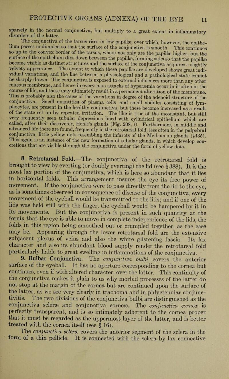 sparsely in the normal conjunctiva, but multiply to a great extent in inflammatory disorders of the latter. The conjunctiva of the tarsus rises in low papillae, over which, however, the epithe¬ lium passes undimpled so that the surface of the conjunctiva is smooth. This continues so up to the convex border of the tarsus, where not only are the papilla? higher, but the surface of the epithelium dips down between the papillae, forming sulci so that the papillae become visible as distinct structures and the surface of the conjunctiva acquires a slightly velvety appearance. The extent to which these papillae are developed shows great indi¬ vidual variations, and the line between a physiological and a pathological state cannot be sharply drawn. The conjunctiva is exposed to external influences more than any other mucous membrane, and hence in every man attacks of hyperaemia occur in it often in the course of life, and these may ultimately result in a permanent alteration of the membrane. This is pi obably also the cause of the variations in degree of the adenoid structure of the conjunctiva. Small quantities of plasma cells and small nodules consisting of lym¬ phocytes, are present in the healthy conjunctiva, but these become increased as a result of the state set up by repeated irritation. The like is true of the inconstant, but still very frequently seen tubular depressions lined with cylindrical epithelium which are called, after their discoverer, Henle’s glands (Fig. 208, t). Furthermore, in middle and advanced life there are found, frequently in the retrotarsal fold, less often in the palpebral conjunctiva, little yellow dots resembling the infarcts of the Meibomian glands (§435). This again is an instance of the new formation of tubular glands, in which develop con¬ cretions that are visible through the conjunctiva under the form of yellow dots. 8. Retrotarsal Fold.—The conjunctiva of the retrotarsal fold is brought to view by everting (or doubly everting) the lid (see § 388). It is the most lax portion of the conjunctiva, which is here so abundant that it lies in horizontal folds. This arrangement insures the eye its free power of movement. If the conjunctiva were to pass directly from the lid to the eye, as is sometimes observed in consequence of disease of the conjunctiva, every movement of the eyeball would be transmitted to the lids; and if one of the lids was held still with the finger, the eyeball would be hampered by it in its movements. But the conjunctiva is present in such quantity at the fornix that the eye is able to move in complete independence of the lids, the folds in this region being smoothed out or crumpled together, as the case may be. Appearing through the lower retrotarsal fold are the extensive subjacent plexus of veins and also the white glistening fascia. Its lax character and also its abundant blood supply render the retrotarsal fold particularly liable to great swelling in inflammations of the conjunctiva. 9. Bulbar Conjunctiva.—The conjunctiva bulbi covers the anterior surface of the eyeball. It has no aperture corresponding to the cornea but continues, even if with altered character, over the latter. This continuity of the conjunctiva makes it plain to us why morbid processes of the latter do not stop at the margin of the cornea but are continued upon the surface of the latter, as we see very clearly in trachoma and in phlyctenular conjunc¬ tivitis. The two divisions of the conjunctiva bulbi are distinguished as the conjunctiva sclerse and conjunctiva corneae. The conjunctiva cornea is perfectly transparent, and is so intimately adherent to the cornea proper that it must be regarded as the uppermost layer of the latter, and is better treated with the cornea itself (see § 16). The conjunctiva sclera covers the anterior segment of the sclera in the form of a thin pellicle. It is connected with the sclera by lax connective