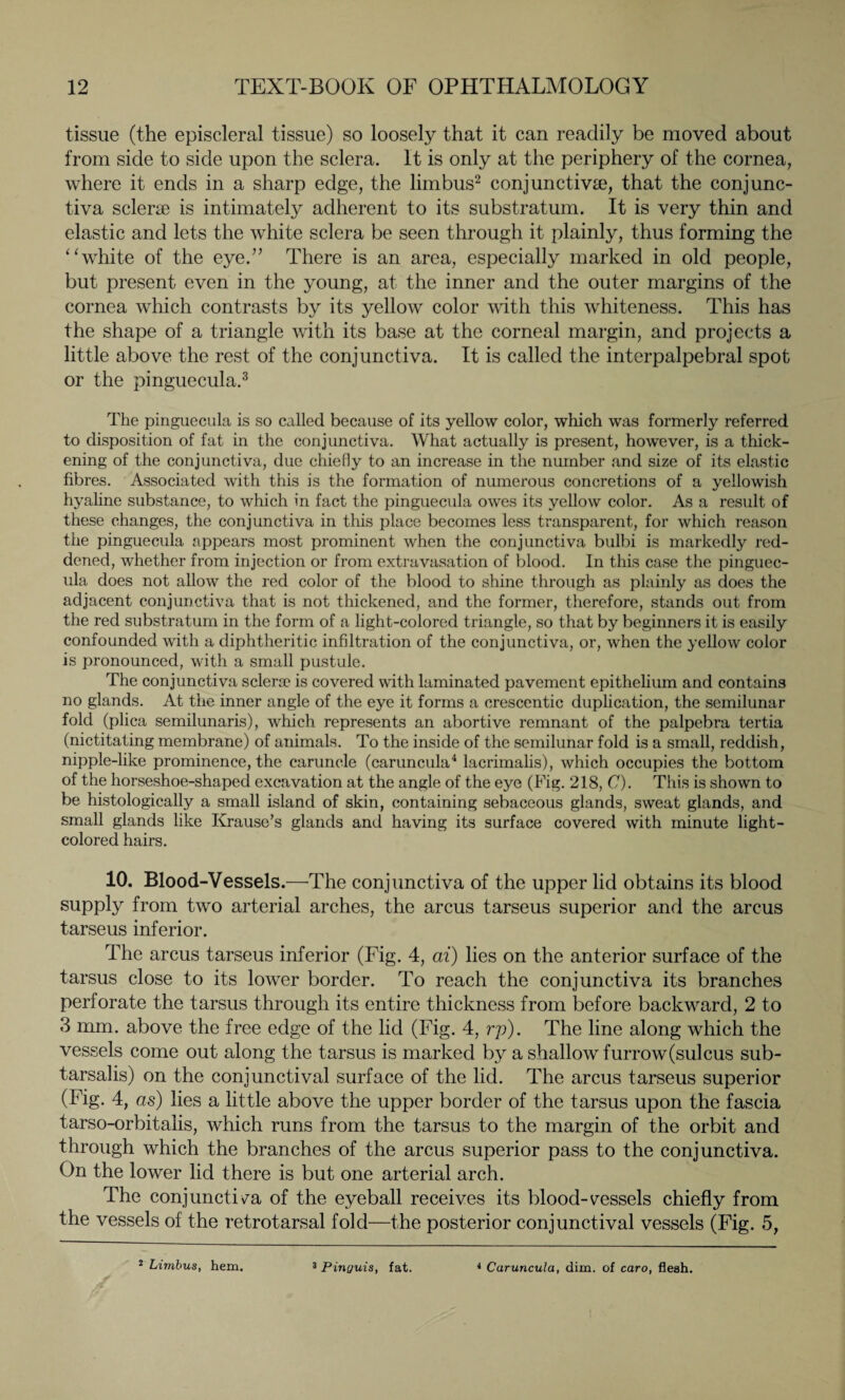 tissue (the episcleral tissue) so loosely that it can readily be moved about from side to side upon the sclera. It is only at the periphery of the cornea, where it ends in a sharp edge, the limbus2 conjunctivae, that the conjunc¬ tiva sclere is intimately adherent to its substratum. It is very thin and elastic and lets the white sclera be seen through it plainly, thus forming the “white of the eye.” There is an area, especially marked in old people, but present even in the young, at the inner and the outer margins of the cornea which contrasts by its yellow color with this whiteness. This has the shape of a triangle with its base at the corneal margin, and projects a little above the rest of the conjunctiva. It is called the interpalpebral spot or the pinguecula.3 The pinguecula is so called because of its yellow color, which was formerly referred to disposition of fat in the conjunctiva. What actually is present, however, is a thick¬ ening of the conjunctiva, due chiefly to an increase in the number and size of its elastic fibres. Associated with this is the formation of numerous concretions of a yellowish hyaline substance, to which in fact the pinguecula owes its yellow color. As a result of these changes, the conjunctiva in this place becomes less transparent, for which reason the pinguecula appears most prominent when the conjunctiva bulbi is markedly red¬ dened, whether from injection or from extravasation of blood. In this case the pinguec¬ ula does not allow the red color of the blood to shine through as plainly as does the adjacent conjunctiva that is not thickened, and the former, therefore, stands out from the red substratum in the form of a light-colored triangle, so that by beginners it is easily confounded with a diphtheritic infiltration of the conjunctiva, or, when the yellow color is pronounced, with a small pustule. The conjunctiva sclerae is covered with laminated pavement epithelium and contains no glands. At the inner angle of the eye it forms a crescentic duplication, the semilunar fold (plica semilunaris), which represents an abortive remnant of the palpebra tertia (nictitating membrane) of animals. To the inside of the semilunar fold is a small, reddish, nipple-like prominence, the caruncle (caruncula4 lacrimalis), which occupies the bottom of the horseshoe-shaped excavation at the angle of the eye (Fig. 218, C). This is shown to be histologically a small island of skin, containing sebaceous glands, sweat glands, and small glands like Krause’s glands and having its surface covered with minute light- colored hairs. 10. Blood-Vessels.—The conjunctiva of the upper lid obtains its blood supply from two arterial arches, the arcus tarseus superior and the arcus tarseus inferior. The arcus tarseus inferior (Fig. 4, ai) lies on the anterior surface of the tarsus close to its lower border. To reach the conjunctiva its branches perforate the tarsus through its entire thickness from before backward, 2 to 3 mm. above the free edge of the lid (Fig. 4, rp). The line along which the vessels come out along the tarsus is marked by a shallow furrow(sulcus sub- tarsalis) on the conjunctival surface of the lid. The arcus tarseus superior (Fig. 4, as) lies a little above the upper border of the tarsus upon the fascia tarso-orbitalis, which runs from the tarsus to the margin of the orbit and through which the branches of the arcus superior pass to the conjunctiva. On the lower lid there is but one arterial arch. The conjunctiva of the eyeball receives its blood-vessels chiefly from the vessels of the retrotarsal fold—the posterior conjunctival vessels (Fig. 5, 2 Limbus, hem. 3 Pinyuis, fat. 4 Caruncula, dim. of caro, flesh.