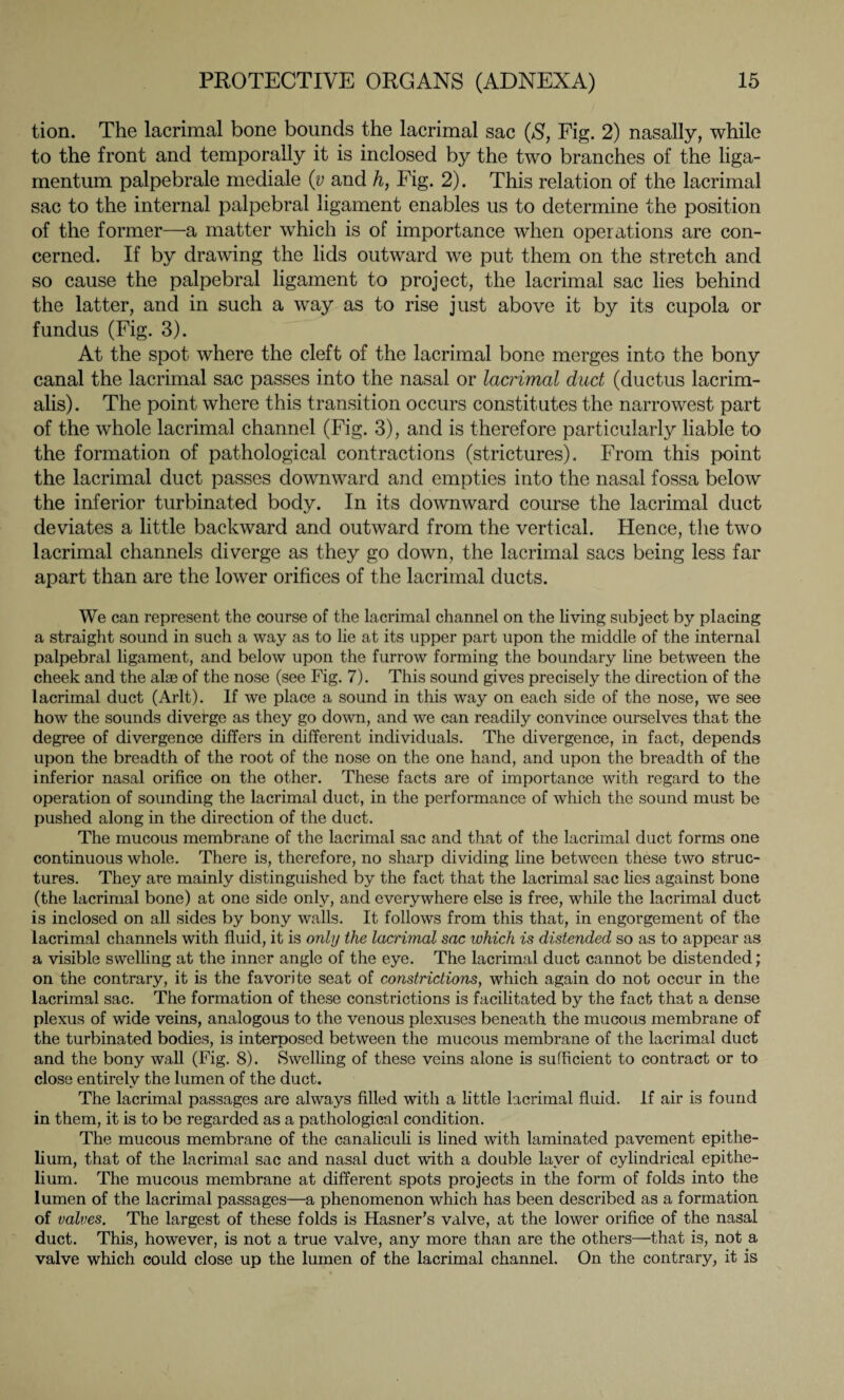tion. The lacrimal bone bounds the lacrimal sac (S, Fig. 2) nasally, while to the front and temporally it is inclosed by the two branches of the liga- mentum palpebrale mediale (v and h, Fig. 2). This relation of the lacrimal sac to the internal palpebral ligament enables us to determine the position of the former—a matter which is of importance when operations are con¬ cerned. If by drawing the lids outward we put them on the stretch and so cause the palpebral ligament to project, the lacrimal sac lies behind the latter, and in such a way as to rise just above it by its cupola or fundus (Fig. 3). At the spot where the cleft of the lacrimal bone merges into the bony canal the lacrimal sac passes into the nasal or lacrimal dud (ductus lacrim¬ alis). The point where this transition occurs constitutes the narrowest part of the whole lacrimal channel (Fig. 3), and is therefore particularly liable to the formation of pathological contractions (strictures). From this point the lacrimal duct passes downward and empties into the nasal fossa below the inferior turbinated body. In its downward course the lacrimal duct deviates a little backward and outward from the vertical. Hence, the two lacrimal channels diverge as they go down, the lacrimal sacs being less far apart than are the lower orifices of the lacrimal ducts. We can represent the course of the lacrimal channel on the living subject by placing a straight sound in such a way as to lie at its upper part upon the middle of the internal palpebral ligament, and below upon the furrow forming the boundary line between the cheek and the alae of the nose (see Fig. 7). This sound gives precisely the direction of the lacrimal duct (Arlt). If we place a sound in this way on each side of the nose, we see how the sounds divefge as they go down, and we can readily convince ourselves that the degree of divergence differs in different individuals. The divergence, in fact, depends upon the breadth of the root of the nose on the one hand, and upon the breadth of the inferior nasal orifice on the other. These facts are of importance with regard to the operation of sounding the lacrimal duct, in the performance of which the sound must be pushed along in the direction of the duct. The mucous membrane of the lacrimal sac and that of the lacrimal duct forms one continuous whole. There is, therefore, no sharp dividing line between these two struc¬ tures. They are mainly distinguished by the fact that the lacrimal sac lies against bone (the lacrimal bone) at one side only, and everywhere else is free, while the lacrimal duct is inclosed on all sides by bony walls. It follows from this that, in engorgement of the lacrimal channels with fluid, it is only the lacrimal sac which is distended so as to appear as a visible swelling at the inner angle of the eye. The lacrimal duct cannot be distended; on the contrary, it is the favorite seat of constrictions, which again do not occur in the lacrimal sac. The formation of these constrictions is facilitated by the fact that a dense plexus of wide veins, analogous to the venous plexuses beneath the mucous membrane of the turbinated bodies, is interposed between the mucous membrane of the lacrimal duct and the bony wall (Fig. 8). Swelling of these veins alone is sufficient to contract or to close entirely the lumen of the duct. The lacrimal passages are always filled with a little lacrimal fluid. If air is found in them, it is to be regarded as a pathological condition. The mucous membrane of the canaliculi is lined with laminated pavement epithe¬ lium, that of the lacrimal sac and nasal duct with a double layer of cylindrical epithe¬ lium. The mucous membrane at different spots projects in the form of folds into the lumen of the lacrimal passages—a phenomenon which has been described as a formation of valves. The largest of these folds is Hasner’s valve, at the lower orifice of the nasal duct. This, however, is not a true valve, any more than are the others—that is, not a valve which could close up the lumen of the lacrimal channel. On the contrary, it is