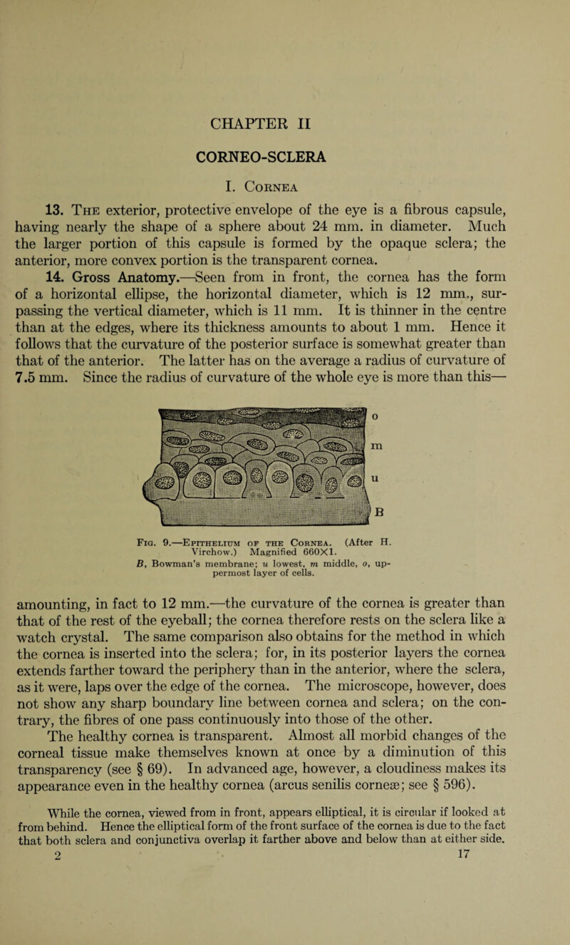 CORNEO-SCLERA I. Cornea 13. The exterior, protective envelope of the eye is a fibrous capsule, having nearly the shape of a sphere about 24 mm. in diameter. Much the larger portion of this capsule is formed by the opaque sclera; the anterior, more convex portion is the transparent cornea. 14. Gross Anatomy.—Seen from in front, the cornea has the form of a horizontal ellipse, the horizontal diameter, which is 12 mm., sur¬ passing the vertical diameter, which is 11 mm. It is thinner in the centre than at the edges, where its thickness amounts to about 1 mm. Hence it follows that the curvature of the posterior surface is somewhat greater than that of the anterior. The latter has on the average a radius of curvature of 7.5 mm. Since the radius of curvature of the whole eye is more than this— Fig. 9.—Epithelium of the Cornea. (After H. Virchow.) Magnified 660X1. B, Bowman’s membrane; u lowest, m middle, o, up¬ permost layer of cells. amounting, in fact to 12 mm.—the curvature of the cornea is greater than that of the rest of the eyeball; the cornea therefore rests on the sclera like a watch crystal. The same comparison also obtains for the method in which the cornea is inserted into the sclera; for, in its posterior layers the cornea extends farther toward the periphery than in the anterior, where the sclera, as it were, laps over the edge of the cornea. The microscope, however, does not show any sharp boundary line between cornea and sclera; on the con¬ trary, the fibres of one pass continuously into those of the other. The healthy cornea is transparent. Almost all morbid changes of the corneal tissue make themselves known at once by a diminution of this transparency (see § 69). In advanced age, however, a cloudiness makes its appearance even in the healthy cornea (arcus senilis corner; see § 596). While the cornea, viewed from in front, appears elliptical, it is circular if looked at from behind. Hence the elliptical form of the front surface of the cornea is due to the fact that both sclera and conjunctiva overlap it farther above and below than at either side.