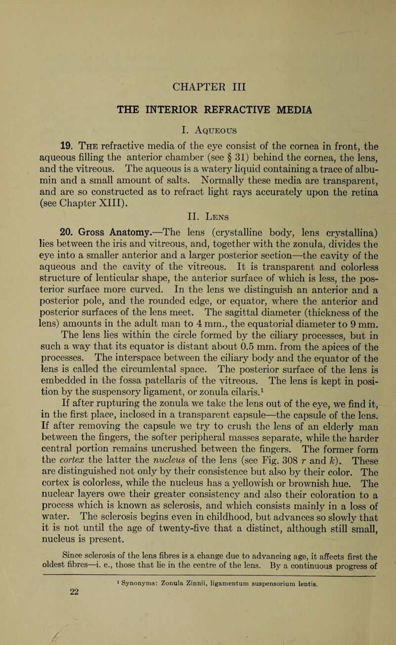 THE INTERIOR REFRACTIVE MEDIA I. Aqueous 19. The refractive media of the eye consist of the cornea in front, the aqueous filling the anterior chamber (see § 31) behind the cornea, the lens, and the vitreous. The aqueous is a watery liquid containing a trace of albu¬ min and a small amount of salts. Normally these media are transparent, and are so constructed as to refract light rays accurately upon the retina (see Chapter XIII). II. Lens 20. Gross Anatomy.—The lens (crystalline body, lens crystallina) lies between the iris and vitreous, and, together with the zonula, divides the eye into a smaller anterior and a larger posterior section—the cavity of the aqueous and the cavity of the vitreous. It is transparent and colorless structure of lenticular shape, the anterior surface of which is less, the pos¬ terior surface more curved. In the lens we distinguish an anterior and a posterior pole, and the rounded edge, or equator, where the anterior and posterior surfaces of the lens meet. The sagittal diameter (thickness of the lens) amounts in the adult man to 4 mm., the equatorial diameter to 9 mm. The lens lies within the circle formed by the ciliary processes, but in such a way that its equator is distant about 0.5 mm. from the apices of the processes. The interspace between the ciliary body and the equator of the lens is called the circumlental space. The posterior surface of the lens is embedded in the fossa patellaris of the vitreous. The lens is kept in posi¬ tion by the suspensory ligament, or zonula cilaris.1 If after rupturing the zonula we take the lens out of the eye, we find it, in the first place, inclosed in a transparent capsule—the capsule of the lens. If after removing the capsule we try to crush the lens of an elderly man between the fingers, the softer peripheral masses separate, while the harder central portion remains uncrushed between the fingers. The former form the cortex the latter the nucleus of the lens (see Fig. 308 r and k). These are distinguished not only by their consistence but also by their color. The cortex is colorless, while the nucleus has a yellowish or brownish hue. The nuclear layers owe their greater consistency and also their coloration to a process which is known as sclerosis, and which consists mainly in a loss of water. The sclerosis begins even in childhood, but advances so slowly that it is not until the age of twenty-five that a distinct, although still small, nucleus is present. Since sclerosis of the lens fibres is a change due to advancing age, it affects first the oldest fibres—i. e., those that lie in the centre of the lens. By a continuous progress of 1 Synonyms: Zonula Zinnii, ligamentum Suspensorium lentis.