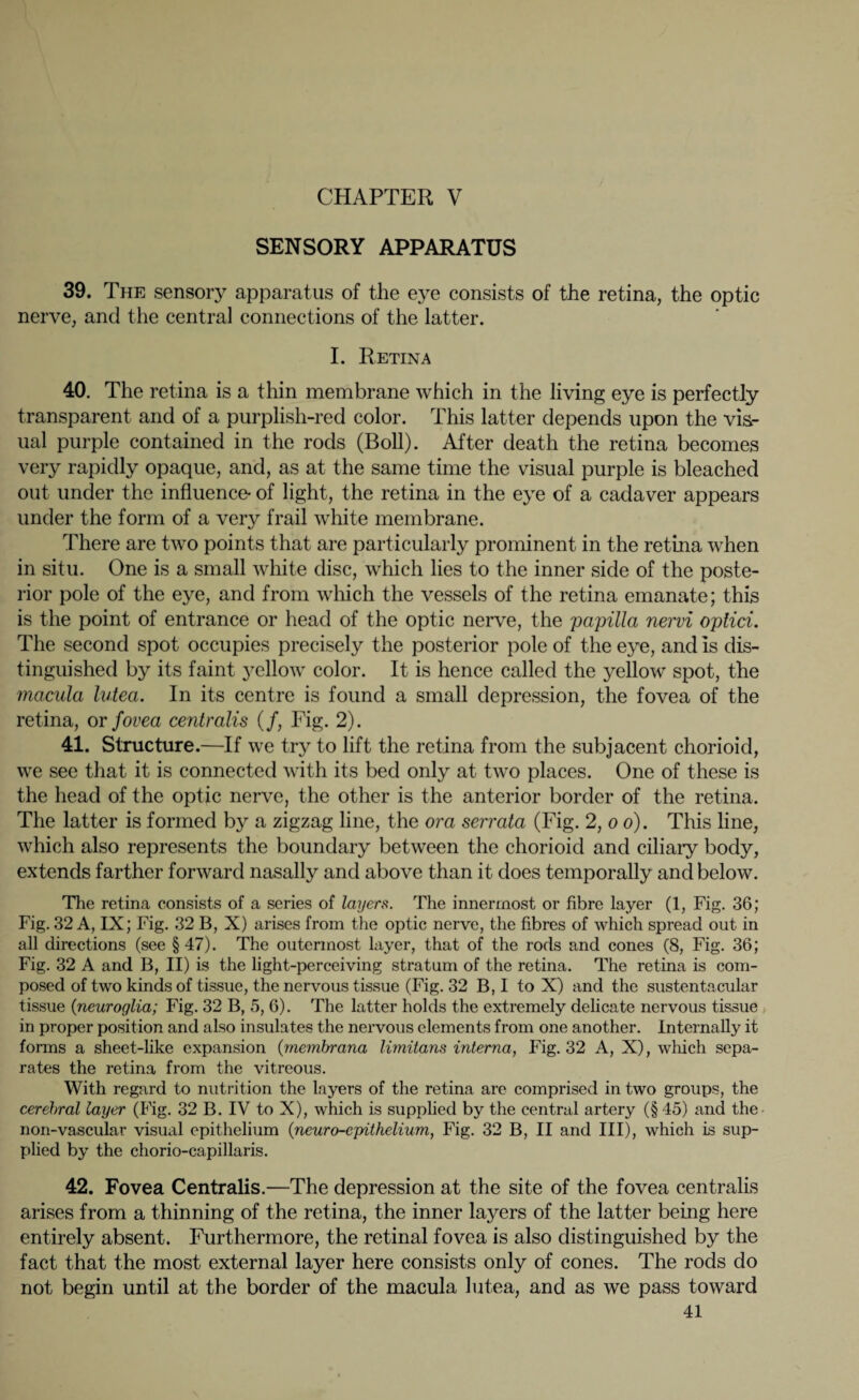 CHAPTER V SENSORY APPARATUS 39. The sensory apparatus of the eye consists of the retina, the optic nerve, and the central connections of the latter. I. Retina 40. The retina is a thin membrane which in the living eye is perfectly transparent and of a purplish-red color. This latter depends upon the vis- ual purple contained in the rods (Boll). After death the retina becomes very rapidly opaque, and, as at the same time the visual purple is bleached out under the influence* of light, the retina in the eye of a cadaver appears under the form of a very frail white membrane. There are two points that are particularly prominent in the retina when in situ. One is a small white disc, which lies to the inner side of the poste¬ rior pole of the eye, and from which the vessels of the retina emanate; this is the point of entrance or head of the optic nerve, the papilla nervi oplici. The second spot occupies precisely the posterior pole of the eye, and is dis¬ tinguished by its faint yellow color. It is hence called the yellow spot, the macula lutea. In its centre is found a small depression, the fovea of the retina, or fovea centralis (/, Fig. 2). 41. Structure.—If we try to lift the retina from the subjacent chorioid, we see that it is connected with its bed only at two places. One of these is the head of the optic nerve, the other is the anterior border of the retina. The latter is formed by a zigzag line, the ora serrata (Fig. 2, o o). This line, which also represents the boundary between the chorioid and ciliary body, extends farther forward nasally and above than it does temporally and below. The retina consists of a series of layers. The innermost or fibre layer (1, Fig. 36; Fig. 32 A, IX; Fig. 32 B, X) arises from the optic nerve, the fibres of which spread out in all directions (see § 47). The outermost layer, that of the rods and cones (8, Fig. 36; Fig. 32 A and B, II) is the light-perceiving stratum of the retina. The retina is com¬ posed of two kinds of tissue, the nervous tissue (Fig. 32 B, I to X) and the sustentacular tissue {neuroglia; Fig. 32 B, 5, 6). The latter holds the extremely delicate nervous tissue in proper position and also insulates the nervous elements from one another. Internally it forms a sheet-like expansion {membrana limitans interna, Fig. 32 A, X), which sepa¬ rates the retina from the vitreous. With regard to nutrition the layers of the retina arc comprised in two groups, the cerebral layer (Fig. 32 B. IV to X), which is supplied by the central artery (§ 45) and the non-vascular visual epithelium {neuro-epithelium, Fig. 32 B, II and III), which is sup¬ plied by the chorio-capillaris. 42. Fovea Centralis.—The depression at the site of the fovea centralis arises from a thinning of the retina, the inner layers of the latter being here entirely absent. Furthermore, the retinal fovea is also distinguished by the fact that the most external layer here consists only of cones. The rods do not begin until at the border of the macula lutea, and as we pass toward