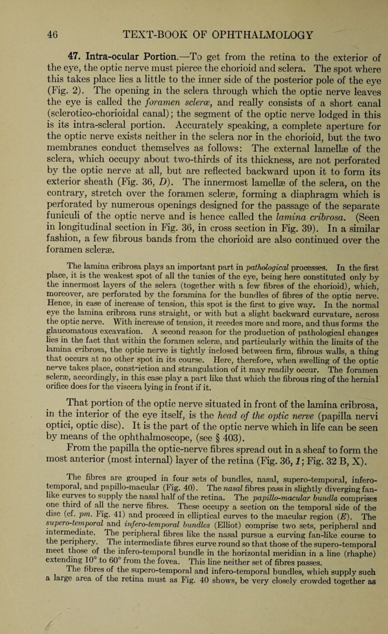 47. Intra-ocular Portion.—To get from the retina to the exterior of the eye, the optic nerve must pierce the chorioid and sclera. The spot where this takes place lies a little to the inner side of the posterior pole of the eye (Fig. 2). The opening in the sclera through which the optic nerve leaves the eye is called the foramen scleroe, and really consists of a short canal (sclerotico-chorioidal canal); the segment of the optic nerve lodged in this is its intra-scleral portion. Accurately speaking, a complete aperture for the optic nerve exists neither in the sclera nor in the chorioid, but the two membranes conduct themselves as follows: The external lamellae of the sclera, which occupy about two-thirds of its thickness, are not perforated by the optic nerve at all, but are reflected backward upon it to form its exterior sheath (Fig. 36, D). The innermost lamellae of the sclera, on the contrary, stretch over the foramen sclerae, forming a diaphragm which is perforated by numerous openings designed for the passage of the separate funiculi of the optic nerve and is hence called the lamina cribrosa. (Seen in longitudinal section in Fig. 36, in cross section in Fig. 39). In a similar fashion, a few fibrous bands from the chorioid are also continued over the foramen sclerae. The lamina cribrosa plays an important part in pathological processes. In the first place, it is the weakest spot of all the tunics of the eye, being here constituted only by the innermost layers of the sclera (together with a few fibres of the chorioid), which, moreover, are perforated by the foramina for the bundles of fibres of the optic nerve. Hence, in case of increase of tension, this spot is the first to give way. In the normal eye the lamina cribrosa runs straight, or with but a slight backward curvature, across the optic nerve. With increase of tension, it recedes more and more, and thus forms the glaucomatous excavation. A second reason for the production of pathological changes lies in the fact that within the foramen sclerae, and particularly within the limits of the lamina cribrosa, the optic nerve is tightly inclosed between firm, fibrous walls, a thing that occurs at no other spot in its course. Here, therefore, when swelling of the optic nerve takes place, constriction and strangulation of it may readily occur. The foramen sclerae, accordingly, in this case play a part like that which the fibrous ring of the hernial orifice does for the viscera lying in front if it. That portion of the optic nerve situated in front of the lamina cribrosa, in the interior of the eye itself, is the head of the optic nerve (papilla nervi optici, optic disc). It is the part of the optic nerve which in life can be seen by means of the ophthalmoscope, (see § 403). From the papilla the optic-nerve fibres spread out in a sheaf to form the most anterior (most internal) layer of the retina (Fig. 36,1; Fig. 32 B, X). The fibres are grouped in four sets of bundles, nasal, supero-temporal, infero- temporal, and papillo-macular (Fig. 40). The nasal fibres pass in slightly diverging fan¬ like curves to supply the nasal half of the retina. The papillo-macular bundle comprises one third of all the nerve fibres. These occupy a section on the temporal side of the disc (cf. pm. Fig. 41) and proceed in elliptical curves to the macular region (E). The supero-temporal and infero-temporal bundles (Elliot) comprise two sets, peripheral and intermediate. The peripheral fibres like the nasal pursue a curving fan-like course to the periphery. The intermediate fibres curve round so that those of the supero-temporal meet those of the infero-temporal bundle in the horizontal meridian in a line (rhaphe) extending 10 to 60 from the fovea. This line neither set of fibres passes. The fibres of the supero-temporal and infero-temporal bundles, which supply such a large area of the retina must as Fig. 40 shows, be very closely crowded together as
