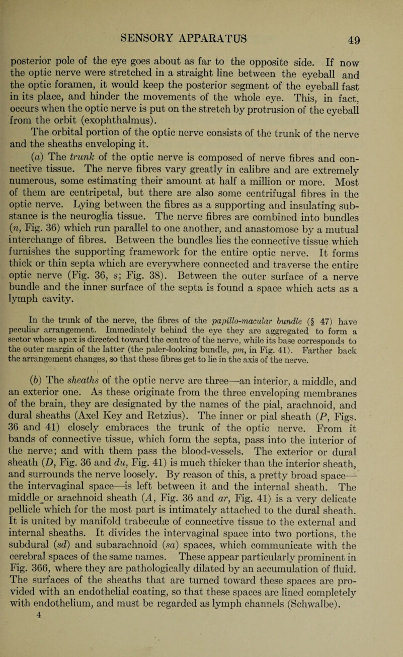 posterior pole of the eye goes about as far to the opposite side. If now the optic nerve were stretched in a straight line between the eyeball and the optic foramen, it would keep the posterior segment of the eyeball fast in its place, and hinder the movements of the whole eye. This, in fact, occurs when the optic nerve is put on the stretch by protrusion of the eyeball from the orbit (exophthalmus). The orbital portion of the optic nerve consists of the trunk of the nerve and the sheaths enveloping it. (a) The trunk of the optic nerve is composed of nerve fibres and con¬ nective tissue. The nerve fibres vary greatly in calibre and are extremely numerous, some estimating their amount at half a million or more. Most of them are centripetal, but there are also some centrifugal fibres in the optic nerve. Lying between the fibres as a supporting and insulating sub¬ stance is the neuroglia tissue. The nerve fibres are combined into bundles (n, Fig. 36) which run parallel to one another, and anastomose by a mutual interchange of fibres. Between the bundles lies the connective tissue which furnishes the supporting framework for the entire optic nerve. It forms thick or thin septa which are everywhere connected and traverse the entire optic nerve (Fig. 36, s; Fig. 38). Between the outer surface of a nerve bundle and the inner surface of the septa is found a space which acts as a lymph cavity. In the trunk of the nerve, the fibres of the papilla-macular bundle (§ 47) have peculiar arrangement. Immediately behind the eye they are aggregated to form a sector whose apex is directed toward the centre of the nerve, while its base corresponds to the outer margin of the latter (the paler-looking bundle, pm, in Fig. 41). Farther back the arrangement changes, so that these fibres get to lie in the axis of the nerve. (b) The sheaths of the optic nerve are three—an interior, a middle, and an exterior one. As these originate from the three enveloping membranes of the brain, they are designated by the names of the pial, arachnoid, and dural sheaths (Axel Key and Retzius). The inner or pial sheath (P, Figs. 36 and 41) closely embraces the trunk of the optic nerve. From it bands of connective tissue, which form the septa, pass into the interior of the nerve; and with them pass the blood-vessels. The exterior or dural sheath (D, Fig. 36 and du, Fig. 41) is much thicker than the interior sheath, and surrounds the nerve loosely. By reason of this, a pretty broad space— the intervaginal space—is left between it and the internal sheath. The middle or arachnoid sheath (A, Fig. 36 and ar, Fig. 41) is a very delicate pellicle which for the most part is intimately attached to the dural sheath. It is united by manifold trabeculae of connective tissue to the external and internal sheaths. It divides the intervaginal space into two portions, the subdural (sd) and subarachnoid (sa) spaces, which communicate with the cerebral spaces of the same names. These appear particularly prominent in Fig. 366, where they are pathologically dilated by an accumulation of fluid. The surfaces of the sheaths that are turned toward these spaces are pro¬ vided with an endothelial coating, so that these spaces are lined completely with endothelium, and must be regarded as lymph channels (Schwalbe). 4