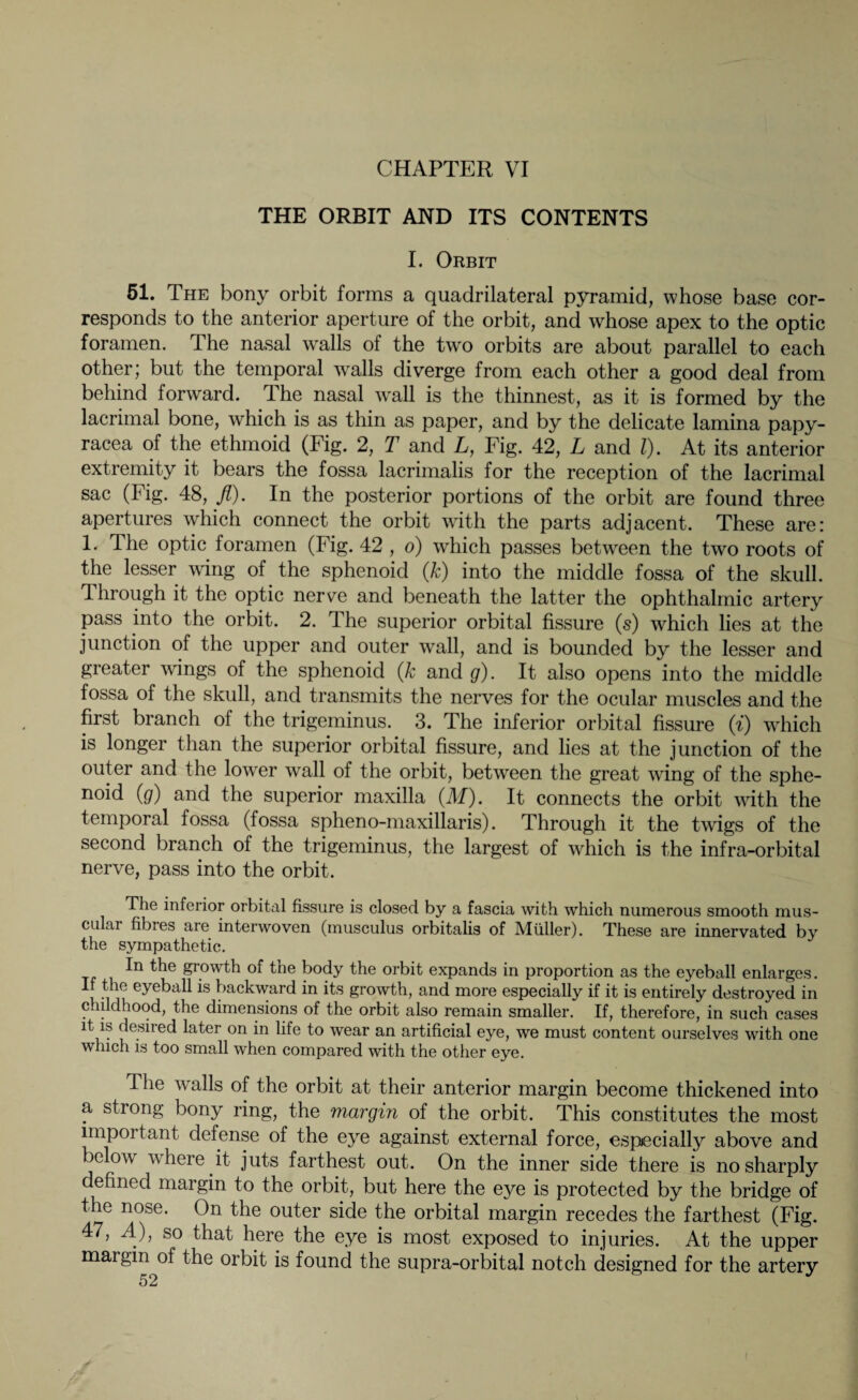 CHAPTER VI THE ORBIT AND ITS CONTENTS I. Orbit 51. The bony orbit forms a quadrilateral pyramid, whose base cor¬ responds to the anterior aperture of the orbit, and whose apex to the optic foramen. The nasal walls of the two orbits are about parallel to each other; but the temporal walls diverge from each other a good deal from behind forward. The nasal wall is the thinnest, as it is formed by the lacrimal bone, which is as thin as paper, and by the delicate lamina papy- racea of the ethmoid (Fig. 2, T and L, Fig. 42, L and l). At its anterior extremity it bears the fossa lacrimalis for the reception of the lacrimal sac (Fig. 48, fl). In the posterior portions of the orbit are found three apertures which connect the orbit with the parts adjacent. These are: 1. The optic foramen (Fig. 42 , o) which passes between the two roots of the lesser wing of. the sphenoid (k) into the middle fossa of the skull. 4 hrough it the optic nerve and beneath the latter the ophthalmic artery pass into the orbit. 2. 4 he superior orbital fissure (s) which lies at the junction of the upper and outer wall, and is bounded by the lesser and greater wings of the sphenoid (k and g). It also opens into the middle fossa of the skull, and transmits the nerves for the ocular muscles and the first branch ot the trigeminus. 3. The inferior orbital fissure (i) wrhich is longer than the superior orbital fissure, and lies at the junction of the outer and the lower wall of the orbit, between the great wing of the sphe- noid (g) and the superior maxilla (M). It connects the orbit with the temporal fossa (fossa spheno-maxillaris). Through it the twigs of the second branch of the trigeminus, the largest of which is the infra-orbital nerve, pass into the orbit. The inferior orbital fissure is closed by a fascia with which numerous smooth mus¬ cular fibres are interwoven (musculus orbitalis of Müller). These are innervated by the sympathetic. In the growth of the body the orbit expands in proportion as the eyeball enlarges. If the eyeball is backward in its growth, and more especially if it is entirely destroyed in c lldhood, the dimensions of the orbit also remain smaller. If, therefore, in such cases it is desired later on in life to wear an artificial eye, we must content ourselves with one which is too small when compared with the other eye. The walls of the orbit at their anterior margin become thickened into a strong bony ring, the margin of the orbit. This constitutes the most important defense of the eye against external force, especially above and )e ow where it juts farthest out. On the inner side there is no sharply defined margin to the orbit, but here the eye is protected by the bridge of the nose. On the outer side the orbital margin recedes the farthest (Fig. 47, A), so that here the eye is most exposed to injuries. At the upper margin of the orbit is found the supra-orbital notch designed for the artery