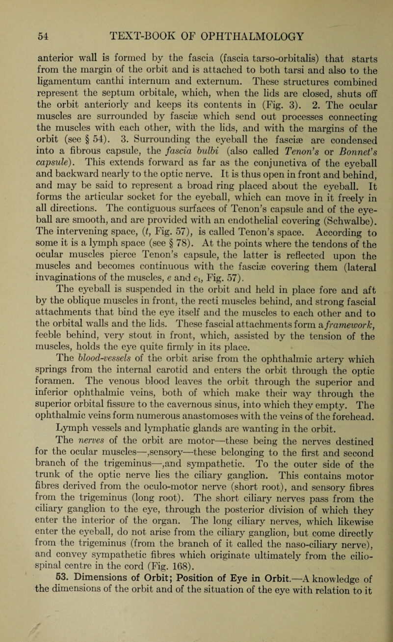 anterior wall is formed by the fascia (fascia tarso-orbitalis) that starts from the margin of the orbit and is attached to both tarsi and also to the ligamentum canthi internum and externum. These structures combined represent the septum orbitale, which, when the lids are closed, shuts off the orbit anteriorly and keeps its contents in (Fig. 3). 2. The ocular muscles are surrounded by fasciae which send out processes connecting the muscles with each other, with the lids, and with the margins of the orbit (see § 54). 3. Surrounding the eyeball the fasciae are condensed into a fibrous capsule, the fascia bulbi (also called Tenon’s or Bonnet’s capsule). This extends forward as far as the conjunctiva of the eyeball and backward nearly to the optic nerve. It is thus open in front and behind, and may be said to represent a broad ring placed about the eyeball. It forms the articular socket for the eyeball, which can move in it freely in all directions. The contiguous surfaces of Tenon's capsule and of the eye¬ ball are smooth, and are provided with an endothelial covering (Schwalbe). The intervening space, (t, Fig. 57), is called Tenon's space. According to some it is a lymph space (see § 78). At the points where the tendons of the ocular muscles pierce Tenon’s capsule, the latter is reflected upon the muscles and becomes continuous with the fasciae covering them (lateral invaginations of the muscles, e and eh Fig. 57). The eyeball is suspended in the orbit and held in place fore and aft by the oblique muscles in front, the recti muscles behind, and strong fascial attachments that bind the eye itself and the muscles to each other and to the orbital walls and the lids. These fascial attachments form a framework, feeble behind, very stout in front, which, assisted by the tension of the muscles, holds the eye quite firmly in its place. The blood-vessels of the orbit arise from the ophthalmic artery which springs from the internal carotid and enters the orbit through the optic foramen. The venous blood leaves the orbit through the superior and inferior ophthalmic veins, both of which make their way through the superior orbital fissure to the cavernous sinus, into which they empty. The ophthalmic veins form numerous anastomoses with the veins of the forehead. Lymph vessels and lymphatic glands are wanting in the orbit. The nerves of the orbit are motor—these being the nerves destined for the ocular muscles—,sensory—these belonging to the first and second branch of the trigeminus—,and sympathetic. To the outer side of the trunk of the optic nerve lies the ciliary ganglion. This contains motor fibres derived from the oculo-motor nerve (short root), and sensory fibres from the trigeminus (long root). The short ciliary nerves pass from the ciliary ganglion to the eye, through the posterior division of which they enter the interior of the organ. The long ciliary nerves, which likewise enter the eyeball, do not arise from the ciliary ganglion, but come directly from the trigeminus (from the branch of it called the naso-ciliary nerve), and convey sympathetic fibres which originate ultimately from the cilio- spinal centre in the cord (Fig. 168). 53. Dimensions of Orbit; Position of Eye in Orbit.—A knowledge of the dimensions of the orbit and of the situation of the eye with relation to it