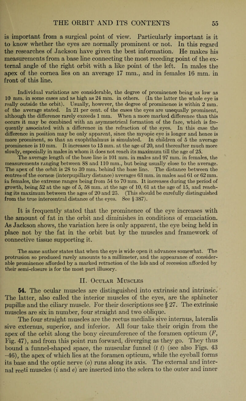 is important from a surgical point of view. Particularly important is it to know whether the eyes are normally prominent or not. In this regard the researches of Jackson have given the best information. He makes his measurements from a base line connecting the most receding point of the ex¬ ternal angle of the right orbit with a like point of the left. In males the apex of the cornea lies on an average 17 mm., and in females 16 mm. in front of this line. Individual variations are considerable, the degree of prominence being as low as 10 mm. in some cases and as high as 24 mm. in others. (In the latter the whole eye is really outside the orbit). Usually, however, the degree of prominence is within 2 mm. of the average stated. In 21 per cent, of the cases the eyes are unequally prominent, although the difference rarely exceeds 1 mm. When a more marked difference than this occurs it may be combined with an asymmetrical formation of the face, which is fre¬ quently associated with a difference in the refraction of the eyes. In this case the difference in position may be only apparent, since the myopic eye is longer and hence is more prominent, so that an exophthalmus is simulated. In children of 5 the average prominence is 10 mm. It increases to 15 mm. at the age of 20, and thereafter much more slowly, especially in males in whom it does not reach its maximum till the age of 25. The average length of the base line is 101 mm. in males and 97 mm. in females, the measurements ranging between 88 and 110 mm., but being usually close to the average. The apex of the orbit is 28 to 30 mm. behind the base line. The distance between the centres of the corneae (interpupillary distance) averages 63 mm. in males and 61 or 62 mm. in females, the extreme ranges being from 54 to 70 mm. It increases during the period of growdh, being 52 at the age of 5, 58 mm. at the age of 10, 61 at the age of 15, and reach¬ ing its maximum between the ages of 20 and 25. (This should be carefully distinguished from the true intercentral distance of the eyes. See § 387). It is frequently stated that the prominence of the eye increases with the amount of fat in the orbit and diminishes in conditions of emaciation. As Jackson shows, the variation here is only apparent, the eye being held in place not by the fat in the orbit but by the muscles and framework of connective tissue supporting it. The same author states that when the eye is wide open it advances somewhat. The protrusion so produced rarely amounts to a millimeter, and the appearance of consider¬ able prominence afforded by a marked retraction of the lids and of recession afforded by their semi-closure is for the most part illusory. II. Ocular Muscles 54. The ocular muscles are distinguished into extrinsic and intrinsic. The latter, also called the interior muscles of the eyes, are the sphincter pupillse and the ciliary muscle. For their descriptions see § 27. The extrinsic muscles are six in number, four straight and two oblique. The four straight muscles are the rectus medialis sive internus, lateralis sive externus, superior, and inferior. All four take their origin from the apex of the orbit along the bony circumference of the foramen opticum (F, Fig. 47), and from this point run forward, diverging as they go. They thus bound a funnel-shaped space, the muscular funnel (t t) (see also Figs. 43 -46), the apex of which lies at the foramen opticum, while the eyeball forms its base and the optic nerve (o) runs along its axis. The external and inter¬ nal recti muscles (i and e) are inserted into the sclera to the outer and inner