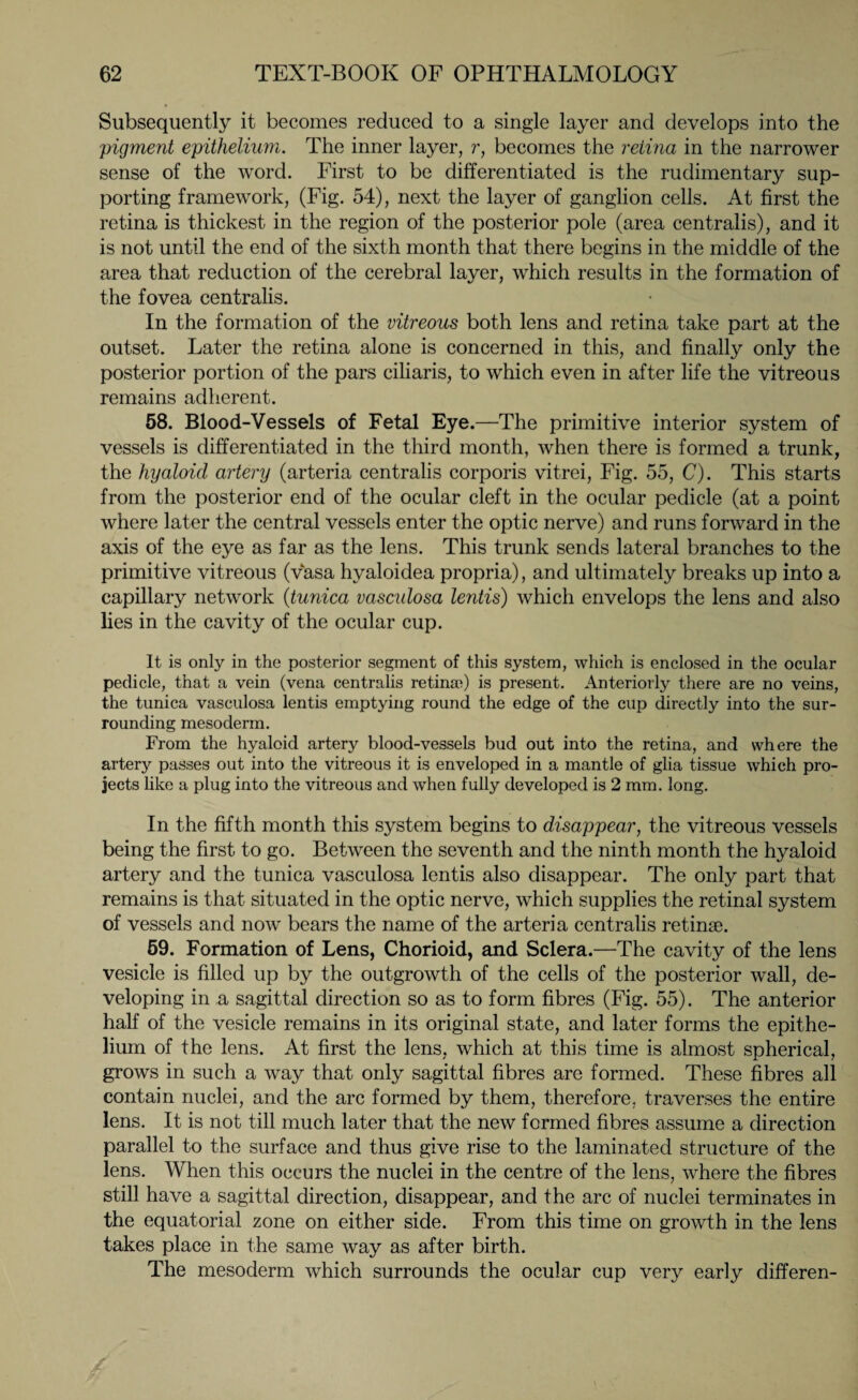 Subsequently it becomes reduced to a single layer and develops into the pigment epithelium. The inner layer, r, becomes the retina in the narrower sense of the word. First to be differentiated is the rudimentary sup¬ porting framework, (Fig. 54), next the layer of ganglion cells. At first the retina is thickest in the region of the posterior pole (area centralis), and it is not until the end of the sixth month that there begins in the middle of the area that reduction of the cerebral layer, which results in the formation of the fovea centralis. In the formation of the vitreous both lens and retina take part at the outset. Later the retina alone is concerned in this, and finally only the posterior portion of the pars ciliaris, to which even in after life the vitreous remains adherent. 58. Blood-Vessels of Fetal Eye.—The primitive interior system of vessels is differentiated in the third month, when there is formed a trunk, the hyaloid artery (arteria centralis corporis vitrei, Fig. 55, C). This starts from the posterior end of the ocular cleft in the ocular pedicle (at a point where later the central vessels enter the optic nerve) and runs forward in the axis of the eye as far as the lens. This trunk sends lateral branches to the primitive vitreous (vvasa hyaloidea propria), and ultimately breaks up into a capillary network (tunica vasculosa lentis) which envelops the lens and also lies in the cavity of the ocular cup. It is only in the posterior segment of this system, which is enclosed in the ocular pedicle, that a vein (vena centralis retina?) is present. Anteriorly there are no veins, the tunica vasculosa lentis emptying round the edge of the cup directly into the sur¬ rounding mesoderm. From the hyaloid artery blood-vessels bud out into the retina, and where the artery passes out into the vitreous it is enveloped in a mantle of glia tissue which pro¬ jects like a plug into the vitreous and when fully developed is 2 mm. long. In the fifth month this system begins to disappear, the vitreous vessels being the first to go. Between the seventh and the ninth month the hyaloid artery and the tunica vasculosa lentis also disappear. The only part that remains is that situated in the optic nerve, which supplies the retinal system of vessels and now bears the name of the arteria centralis retinae. 59. Formation of Lens, Chorioid, and Sclera.—The cavity of the lens vesicle is filled up by the outgrowth of the cells of the posterior wall, de¬ veloping in a sagittal direction so as to form fibres (Fig. 55). The anterior half of the vesicle remains in its original state, and later forms the epithe¬ lium of the lens. At first the lens, which at this time is almost spherical, grows in such a way that only sagittal fibres are formed. These fibres all contain nuclei, and the arc formed by them, therefore, traverses the entire lens. It is not till much later that the new formed fibres assume a direction parallel to the surface and thus give rise to the laminated structure of the lens. When this occurs the nuclei in the centre of the lens, where the fibres still have a sagittal direction, disappear, and the arc of nuclei terminates in the equatorial zone on either side. From this time on growth in the lens takes place in the same way as after birth. The mesoderm which surrounds the ocular cup very early differen-