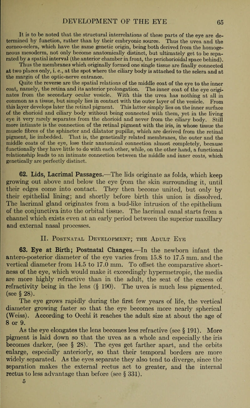 It is to be noted that the structural interrelations of these parts of the eye are de¬ termined by function, rather than by their embryonic source. Thus the uvea and the corneo-sclera, which have the same genetic origin, being both derived from the homoge¬ neous mesoderm, not only become anatomically distinct, but ultimately get to be sepa¬ rated by a spatial interval (the anterior chamber in front, the perichorioidal space behind). Thus the membranes which originally formed one single tissue are finally connected at two places only, i. e., at the spot where the ciliary body is attached to the sclera and at the margin of the optic-nerve entrance. Quite the reverse are the spatial relations of the middle coat of the eye to the inner coat, namely, the retina and its anterior prolongation. The inner coat of the eye origi¬ nates from the secondary ocular vesicle. With this the uvea has nothing at all in common as a tissue, but simply lies in contact with the outer layer of the vesicle. From this layer develops later the retinal pigment. This latter simply lies on the inner surface of the chorioid and ciliary body without being connected with them, yet in the living eye it very rarely separates from the chorioid and never from the ciliary body. Still more intimate is the connection of the retinal pigment with the iris, in whose tissue the muscle fibres of the sphincter and dilatator pupillae, which are derived from the retinal pigment, lie imbedded. That is, the genetically related membranes, the outer and the middle coats of the eye, lose their anatomical connection almost completely, because functionally they have little to do with each other, while, on the other hand, a functional relationship leads to an intimate connection between the middle and inner coats, which genetically are perfectly distinct. 62. Lids, Lacrimal Passages.—The lids originate as folds, which keep growing out above and below the eye fyom the skin surrounding it, until their edges come into contact. They then become united, but only by their epithelial lining; and shortly before birth this union is dissolved. The lacrimal gland originates from a bud-like intrusion of the epithelium of the conjunctiva into the orbital tissue. The lacrimal canal starts from a channel which exists even at an early period between the superior maxillary and external nasal processes. II. Postnatal Development; the Adult Eye 63. Eye at Birth; Postnatal Changes.—In the newborn infant the antero-posterior diameter of the eye varies from 15.8 to 17.5 mm. and the vertical diameter from 14.5 to 17.0 mm. To offset the comparative short¬ ness of the eye, which would make it exceedingly hypermetropic, the media are more highly refractive than in the adult, the seat of the excess of refractivity being in the lens (§ 190). The uvea is much less pigmented, (see § 28). The eye grows rapidly during the first few years of life, the vertical diameter growing faster so that the eye becomes more nearly spherical (Weiss). According to Occhi it reaches the adult size at about the age of 8 or 9. As the eye elongates the lens becomes less refractive (see § 191). More pigment is laid down so that the uvea as a whole and especially the iris becomes darker, (see § 28). The eyes get farther apart, and the orbits enlarge, especially anteriorly, so that their temporal borders are more widely separated. As the eyes separate they also tend to diverge, since the separation makes the external rectus act to greater, and the internal rectus to less advantage than before (see § 331). 5
