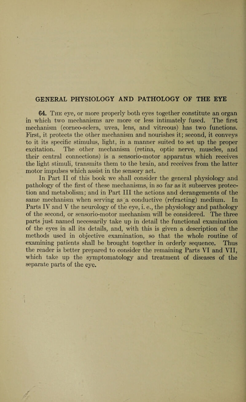 GENERAL PHYSIOLOGY AND PATHOLOGY OF THE EYE 64. The eye, or more properly both eyes together constitute an organ in which two mechanisms are more or less intimately fused. The first mechanism (corneo-sclera, uvea, lens, and vitreous) has two functions. First, it protects the other mechanism and nourishes it; second, it conveys to it its specific stimulus, light, in a manner suited to set up the proper excitation. The other mechanism (retina, optic nerve, muscles, and their central connections) is a sensorio-motor apparatus which receives the light stimuli, transmits them to the brain, and receives from the latter motor impulses which assist in the sensory act. In Part II of this book we shall consider the general physiology and pathology of the first of these mechanisms, in so far as it subserves protec¬ tion and metabolism; and in Part III the actions and derangements of the same mechanism when serving as^a conductive (refracting) medium. In Parts IV and V the neurology of the eye, i. e., the physiology and pathology of the second, or sensorio-motor mechanism will be considered. The three parts just named necessarily take up in detail the functional examination of the eyes in all its details, and, with this is given a description of the methods used in objective examination, so that the whole routine of examining patients shall be brought together in orderly sequence. Thus the reader is better prepared to consider the remaining Parts VI and VII, which take up the symptomatology and treatment of diseases of the separate parts of the eye. V