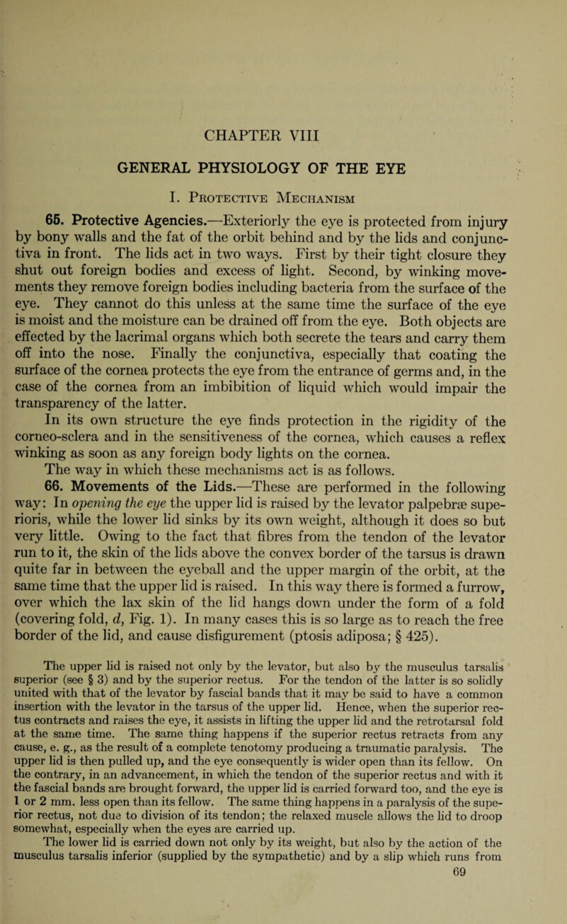CHAPTER VIII GENERAL PHYSIOLOGY OF THE EYE I. Protective Mechanism 65. Protective Agencies.—Exteriorly the eye is protected from injury by bony walls and the fat of the orbit behind and by the lids and conjunc¬ tiva in front. The lids act in two ways. First by their tight closure they shut out foreign bodies and excess of light. Second, by winking move¬ ments they remove foreign bodies including bacteria from the surface of the eye. They cannot do this unless at the same time the surface of the eye is moist and the moisture can be drained off from the eye. Both objects are effected by the lacrimal organs which both secrete the tears and carry them off into the nose. Finally the conjunctiva, especially that coating the surface of the cornea protects the eye from the entrance of germs and, in the case of the cornea from an imbibition of liquid which would impair the transparency of the latter. In its own structure the eye finds protection in the rigidity of the corneo-sclera and in the sensitiveness of the cornea, which causes a reflex winking as soon as any foreign body lights on the cornea. The way in which these mechanisms act is as follows. 66. Movements of the Lids.—These are performed in the following way: In opening the eye the upper lid is raised by the levator palpebrae supe- rioris, while the lower lid sinks by its own weight, although it does so but very little. Owing to the fact that fibres from the tendon of the levator run to it, the skin of the lids above the convex border of the tarsus is drawn quite far in between the eyeball and the upper margin of the orbit, at the same time that the upper lid is raised. In this way there is formed a furrow, over which the lax skin of the lid hangs down under the form of a fold (covering fold, d, Fig. 1). In many cases this is so large as to reach the free border of the lid, and cause disfigurement (ptosis adiposa; § 425). The upper lid is raised not only by the levator, but also by the musculus tarsalis superior (see § 3) and by the superior rectus. For the tendon of the latter is so solidly united with that of the levator by fascial bands that it may be said to have a common insertion with the levator in the tarsus of the upper lid. Hence, when the superior rec¬ tus contracts and raises the eye, it assists in lifting the upper lid and the retrotarsal fold at the same time. The same thing happens if the superior rectus retracts from any cause, e. g., as the result of a complete tenotomy producing a traumatic paralysis. The upper lid is then pulled up, and the eye consequently is wider open than its fellow. On the contrary, in an advancement, in which the tendon of the superior rectus and with it the fascial bands are brought forward, the upper lid is carried forward too, and the eye is 1 or 2 mm. less open than its fellow. The same thing happens in a paralysis of the supe¬ rior rectus, not due to division of its tendon; the relaxed muscle allows the lid to droop somewhat, especially when the eyes are carried up. The lower lid is carried down not only by its weight, but also by the action of the musculus tarsalis inferior (supplied by the sympathetic) and by a slip which runs from