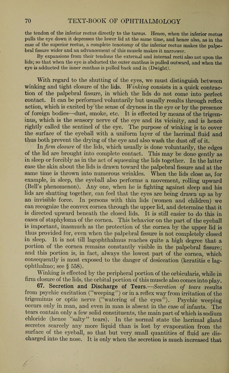 the tendon of the inferior rectus directly to the tarsus. Hence, when the inferior rectus pulls the eye down it depresses the lower lid at the same time, and hence also, as in the case of the superior rectus, a complete tenotomy of the inferior rectus makes the palpe¬ bral fissure wider and an advancement of this muscle makes it narrower. By expansions from their tendons the external and internal recti also act upon the lids; so that when the eye is abducted the outer canthus is pulled outward, and when the eye is adducted the inner canthus is pulled back and in (Dwight). With regard to the shutting of the eyes, we must distinguish between winking and tight closure of the lids. Winking consists in a quick contrac¬ tion of the palpebral fissure, in which the lids do not come into perfect contact. It can be performed voluntarily but usually results through reflex action, which is excited by the sense of dryness in the eye or by the presence of foreign bodies—dust, smoke, etc. It is effected by means of the trigem¬ inus, which is the sensory nerve of the eye and its vicinity, and is hence rightly called the sentinel of the eye. The purpose of winking is to cover the surface of the eyeball with a uniform layer of the lacrimal fluid and thus both prevent the drying of the eye and also wash the dust off of it. In firm closure of the lids, which usually is done voluntarily, the edges of the lid are brought into complete contact. This may be done gently as in sleep or forcibly as in the act of squeezing the lids together. In the latter case the skin about the lids is drawn toward the palpebral fissure and at the same time is thrown into numerous wrinkles. When the lids close as, for example, in sleep, the eyeball also performs a movement, rolling upward (Bell’s phenomenon). Any one, when he is fighting against sleep and his lids are shutting together, can feel that the eyes are being drawn up as by an invisible force. In persons with thin lids (women and children) we can recognize the convex cornea through the upper lid, and determine that it is directed upward beneath the closed lids. It is still easier to do this in cases of staphyloma of the cornea. This behavior on the part of the eyeball is important, inasmuch as the protection of the cornea by the upper lid is thus provided for, even when the palpebral fissure is not completely closed in sleep. It is not till lagophthalmus reaches quite a high degree that a portion of the cornea remains constantly visible in the palpebral fissure; and this portion is, in fact, always the lowest part of the cornea, which consequently is most exposed to the danger of desiccation (keratitis e lag- ophthalmo; see § 558). Winking is effected by the peripheral portion of the orbicularis, while in firm closure of the lids, the orbital portion of this muscle also comes into play. 67. Secretion and Discharge of Tears.—Secretion of tears results from psychic excitation (“weeping”) or in a reflex way from irritation of the trigeminus or optic nerve (“watering of the eyes”). Psychic weeping occurs only in man, and even in man is absent in the case of infants. The tears contain only a few solid constituents, the main part of which is sodium chloride (hence “salty” tears). In the normal state the lacrimal gland secretes scarcely any more liquid than is lost by evaporation from the surface of the eyeball, so that but very small quantities of fluid are dis¬ charged into the nose. It is only when the secretion is much increased that