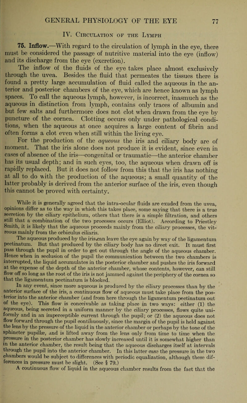 IV. Circulation of the Lymph 75. Inflow.—With regard to the circulation of lymph in the eye, there must be considered the passage of nutritive material into the eye (inflow) and its discharge from the eye (excretion). The inflow of the fluids of the eye takes place almost exclusively through the uvea. Besides the fluid that permeates the tissues there is found a pretty large accumulation of fluid called the aqueous in the an¬ terior and posterior chambers of the eye, which are hence known as lymph spaces. To call the aqueous lymph, however, is incorrect, inasmuch as the aqueous in distinction from lymph, contains only traces of albumin and but few salts and furthermore does not clot when drawn from the eye by puncture of the cornea. Clotting occurs only under pathological condi¬ tions, when the aqueous at once acquires a large content of fibrin and often forms a clot even when still within the living eye. For the production of the aqueous the iris and ciliary body are of moment. That the iris alone does not produce it is evident, since even in cases of absence of the iris—congenital or traumatic—the anterior chamber has its usual depth; and in such eyes, too, the aqueous when drawn off is rapidly replaced. But it does not follow from this that the iris has nothing at all to do with the production of the aqueous; a small quantity of the latter probably is derived from the anterior surface of the iris, even though this cannot be proved with certainty. While it is generally agreed that the intra-ocular fluids are exuded from the uvea, opinions differ as to the way in which this takes place, some saying that there is a true secretion by the ciliary epithelium, others that there is a simple filtration, and others still that a combination of the two processes occurs (Elliot). According to Priestley Smith, it is likely that the aqueous proceeds mainly from the ciliary processes, the vit¬ reous mainly from the orbiculus ciliaris. The aqueous produced by the iris .can leave the eye again by way of the ligamentum pectinatum. But that produced by the ciliary body has no direct exit. It must first pass through the pupil in order to get out through the angle of the aqueous chamber. Hence when in seclusion of the pupil the communication between the two chambers is interrupted, the liquid accumulates in the posterior chamber and pushes the iris forward at the expense of the depth of the anterior chamber, whose contents, however, can still flow off so long as the root of the iris is not jammed against the periphery of the cornea so that the ligamentum pectinatum is blocked. In any event, since more aqueous is produced by the ciliary processes than by the anterior surface of the iris, a continuous flow of aqueous must take place from the pos¬ terior into the anterior chamber (and from here through the ligamentum pectinatum out of the eye). This flow is conceivable as taking place in two ways: either (1) the aqueous, being secreted in a uniform manner by the ciliary processes, flows quite uni¬ formly and in an imperceptible current through the pupil; or (2) the aqueous does not flow forward through the pupil continuously, since the margin of the pupil is held against the lens by the pressure of the liquid in the anterior chamber or perhaps by the tone of the sphincter pupillae, and is lifted away from the lens only from time to time when the pressure in the posterior chamber has slowly increased until it is somewhat higher than in the anterior chamber, the result being that the aqueous discharges itself at intervals through the pupil into the anterior chamber. In this latter case the pressure in the two chambers would be subject to differences with periodic equalization, although these dif¬ ferences in pressure must be slight. (See § 79.) A continuous flow of liquid in the aqueous chamber results from the fact that the