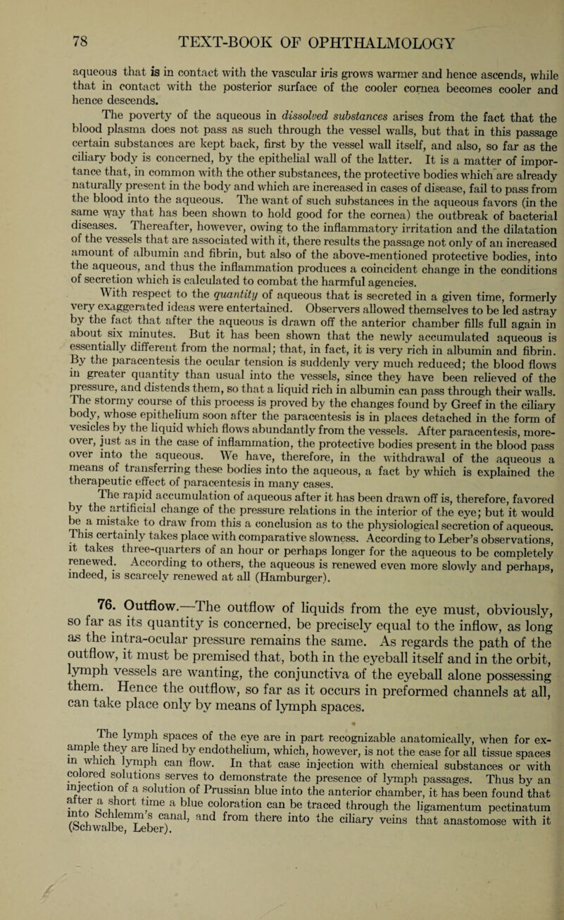 aqueous that is in contact with the vascular iris grows warmer and hence ascends, while that in contact with the posterior surface of the cooler cornea becomes cooler and hence descends. The poverty of the aqueous in dissolved substances arises from the fact that the blood plasma does not pass as such through the vessel walls, but that in this passage certain substances are kept back, first by the vessel wall itself, and also, so far as the ciliary body is concerned, by the epithelial wall of the latter. It is a matter of impor¬ tance that, in common with the other substances, the protective bodies which are already naturally present in the bod}' and which are increased in cases of disease, fail to pass from the blood into the aqueous. T he want of such substances in the aqueous favors (in the same way that has been shown to hold good for the cornea) the outbreak of bacterial diseases. Thereafter, however, owing to the inflammatory irritation and the dilatation of the vessels that are associated with it, there results the passage not onlv of an increased amount of albumin and fibrin, but also of the above-mentioned protective bodies, into the aqueous, and thus the inflammation produces a coincident change in the conditions of secretion which is calculated to combat the harmful agencies. With respect to the quantity of aqueous that is secreted in a given time, formerly very exaggerated ideas were entertained. Observers allowed themselves to be led astray by the fact that after the aqueous is drawn off the anterior chamber fills full again in about six minutes. But it has been shown that the newly accumulated aqueous is essentially different from the normal; that, in fact, it is very rich in albumin and fibrin. By the paracentesis the ocular tension is suddenly very much reduced; the blood flow's in greatei quantity than usual into the vessels, since they have been relieved of the pressure, and distends them, so that a liquid rich in albumin can pass through their walls. The stormy course of this process is proved by the changes found by Greef in the ciliary body, whose epithelium soon after the paracentesis is in places detached in the form of vesicles by the liquid which flows abundantly from the vessels. After paracentesis, more¬ over, just as in the case of inflammation, the protective bodies present in the blood pass over into the aqueous. We have, therefore, in the withdrawal of the aqueous a means of transferring these bodies into the aqueous, a fact b}' which is explained the therapeutic effect of paracentesis in many cases. The rapid accumulation of aqueous after it has been drawn off is, therefore, favored by the artificial change of the pressure relations in the interior of the eye; but it would be a mistake to draw from this a conclusion as to the physiological secretion of aqueous. This certainly takes place with comparative slowness. According to Leber’s observations, it takes three-quarters of an hour or perhaps longer for the aqueous to be completely renewed. According to others, the aqueous is renewed even more slowly and perhaps, indeed, is scarcely renewed at all (Hamburger). 76. Outflow. The outflow of liquids from the eye must, obviously, so far as its quantity is concerned, be precisely equal to the inflow, as long as the intra-ocular pressure remains the same. As regards the path of the outflow, it must be premised that, both in the eyeball itself and in the orbit, lymph vessels are wanting, the conjunctiva of the eyeball alone possessing them. Hence the outflow, so far as it occurs in preformed channels at all, can take place only by means of lymph spaces. The lymph spaces of the eye are in part recognizable anatomically, when for ex¬ ample they are lined by endothelium, which, however, is not the case for all tissue spaces in which lymph can flow. In that case injection with chemical substances or with co ored solutions serves to demonstrate the presence of lymph passages. Thus by an injection of a solution of Prussian blue into the anterior chamber, it has been found that alter a short time a blue coloration can be traced through the ligamentum pectinatum (Schv/alb^Leber)na^ ^r°m ^ere into the ciliary veins that anastomose with it