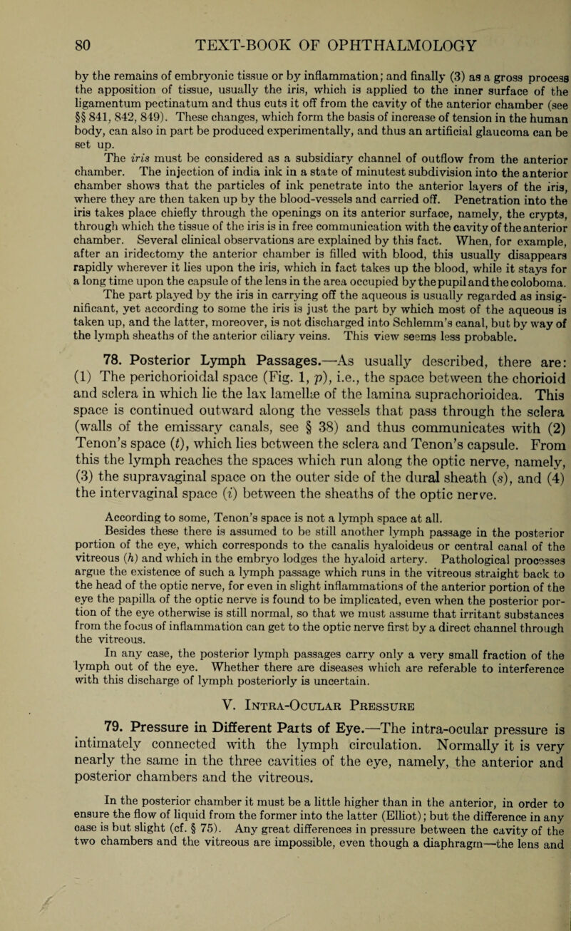 by the remains of embryonic tissue or by inflammation; and finally (3) as a gross process the apposition of tissue, usually the iris, which is applied to the inner surface of the ligamentum pectinatum and thus cuts it off from the cavity of the anterior chamber (see §§ 841, 842, 849). These changes, which form the basis of increase of tension in the human body, can also in part be produced experimentally, and thus an artificial glaucoma can be set up. The iris must be considered as a subsidiary channel of outflow from the anterior chamber. The injection of india ink in a state of minutest subdivision into the anterior chamber shows that the particles of ink penetrate into the anterior layers of the iris, where they are then taken up by the blood-vessels and carried off. Penetration into the iris takes place chiefly through the openings on its anterior surface, namely, the crypts, through which the tissue of the iris is in free communication with the cavity of the anterior chamber. Several clinical observations are explained by this fact. When, for example, after an iridectomy the anterior chamber is filled with blood, this usually disappears rapidly wherever it lies upon the iris, which in fact takes up the blood, while it stays for a long time upon the capsule of the lens in the area occupied by the pupil and the coloboma. The part played by the iris in carrying off the aqueous is usually regarded as insig¬ nificant, yet according to some the iris is just the part by which most of the aqueous is taken up, and the latter, moreover, is not discharged into Schlemm’s canal, but by way of the lymph sheaths of the anterior ciliary veins. This view seems less probable. 78. Posterior Lymph Passages.—As usually described, there are: (1) The perichorioidal space (Fig. 1, p), i.e., the space between the chorioid and sclera in which lie the lax lamellie of the lamina suprachorioidea. This space is continued outward along the vessels that pass through the sclera (walls of the emissary canals, see § 38) and thus communicates with (2) Tenon’s space (0, which lies between the sclera and Tenon’s capsule. From this the lymph reaches the spaces which run along the optic nerve, namely, (3) the supravaginal space on the outer side of the dural sheath (s), and (4) the inter vaginal space (i) between the sheaths of the optic nerve. According to some, Tenon’s space is not a lymph space at all. Besides these there is assumed to be still another lymph passage in the posterior portion of the eye, which corresponds to the canalis hyaloideus or central canal of the vitreous (h) and which in the embryo lodges the hyaloid artery. Pathological processes argue the existence of such a lymph passage which runs in the vitreous straight back to the head of the optic nerve, for even in slight inflammations of the anterior portion of the eye the papilla of the optic nerve is found to be implicated, even when the posterior por¬ tion of the eye otherwise is still normal, so that we must assume that irritant substances from the focus of inflammation can get to the optic nerve first by a direct channel through the vitreous. In any case, the posterior lymph passages carry only a very small fraction of the lymph out of the eye. Whether there are diseases which are referable to interference with this discharge of lymph posteriorly is uncertain. Y. Intra-Ocular Pressure 79. Pressure in Different Parts of Eye.—The intra-ocular pressure is intimately connected with the lymph circulation. Normally it is very nearly the same in the three cavities of the eye, namely, the anterior and posterior chambers and the vitreous. In the posterior chamber it must be a little higher than in the anterior, in order to ensure the flow of liquid from the former into the latter (Elliot); but the difference in any oase is but slight (cf. § 75). Any great differences in pressure between the cavity of the two chambers and the vitreous are impossible, even though a diaphragm—the lens and