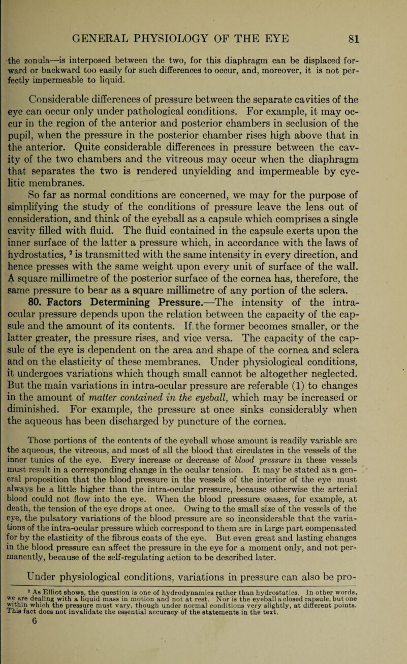 the zonula—is interposed between the two, for this diaphragm can be displaced for¬ ward or backward too easily for such differences to occur, and, moreover, it is not per¬ fectly impermeable to liquid. Considerable differences of pressure between the separate cavities of the eye can occur only under pathological conditions. For example, it may oc¬ cur in the region of the anterior and posterior chambers in seclusion of the pupil, when the pressure in the posterior chamber rises high above that in the anterior. Quite considerable differences in pressure between the cav¬ ity of the two chambers and the vitreous may occur when the diaphragm that separates the two is rendered unyielding and impermeable by cyc- litic membranes. So far as normal conditions are concerned, we may for the purpose of simplifying the study of the conditions of pressure leave the lens out of consideration, and think of the eyeball as a capsule which comprises a single cavity filled with fluid. The fluid contained in the capsule exerts upon the inner surface of the latter a pressure which, in accordance with the laws of hydrostatics,2 is transmitted with the same intensity in every direction, and hence presses with the same weight upon every unit of surface of the wall. A square millimetre of the posterior surface of the cornea has, therefore, the same pressure to bear as a square millimetre of any portion of the sclera. 80. Factors Determining Pressure.—The intensity of the intra¬ ocular pressure depends upon the relation between the capacity of the cap¬ sule and the amount of its contents. If. the former becomes smaller, or the latter greater, the pressure rises, and vice versa. The capacity of the cap¬ sule of the eye is dependent on the area and shape of the cornea and sclera and on the elasticity of these membranes. Under physiological conditions, it undergoes variations which though small cannot be altogether neglected. But the main variations in intra-ocular pressure are referable (1) to changes in the amount of matter contained in the eyeball, which may be increased or diminished. For example, the pressure at once sinks considerably when the aqueous has been discharged by puncture of the cornea. Those portions of the contents of the eyeball whose amount is readily variable are the aqueous, the vitreous, and most of all the blood that circulates in the vessels of the inner tunics of the eye. Every increase or decrease of blood pressure in these vessels must result in a corresponding change in the ocular tension. It may be stated as a gen¬ eral proposition that the blood pressure in the vessels of the interior of the eye must always be a little higher than the intra-ocular pressure, because otherwise the arterial blood could not flow into the eye. When the blood pressure ceases, for example, at death, the tension of the eye drops at once. Owing to the small size of the vessels of the eye, the pulsatory variations of the blood pressure are so inconsiderable that the varia¬ tions of the intra-ocular pressure which correspond to them are in large part compensated for by the elasticity of the fibrous coats of the eye. But even great and lasting changes in the blood pressure can affect the pressure in the eye for a moment only, and not per¬ manently, because of the self-regulating action to be described later. Under physiological conditions, variations in pressure can also be pro- 2 As Elliot shows, the question is one of hydrodynamics rather than hydrostatics. In other words, we are dealing with a liquid mass in motion and not at rest. Nor is the eyeball a closed capsule, but one within which the pressure must vary, though under normal conditions very slightly, at different points. This fact does not invalidate the essential accuracy of the statements in the text. 6