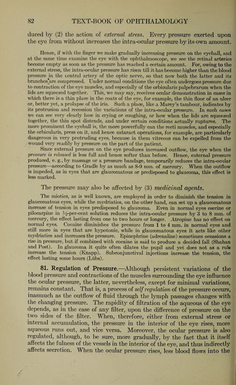 duced by (2) the action of external stress. Every pressure exerted upon the eye from without increases the intra-ocular pressure by its own amount. Hence, if with the finger we make gradually increasing pressure on the eyeball, and at the same time examine the eye with the ophthalmoscope, we see the retinal arteries become empty as soon as the pressure has reached a certain amount. For, owing to the external stress, the intra-ocular pressure has risen till it has become higher than the blood pressure in the central artery of the optic nerve, so that now both the latter and its branches'are compressed. Under normal conditions the eye often undergoes pressure due to contraction of the eye muscles, and especially of the orbicularis palpebrarum when the lids are squeezed together. This, we may say, receives ocular demonstration in cases in which there is a thin place in the coats of the eye, for example, the thin floor of an ulcer or, better yet, a prolapse of the iris. Such a place, like a Marey’s tambour, indicates by its protrusion and recession the variations of the intra-ocular pressure. In such cases we can see verj^ clearly how in crying or coughing, or how when the lids are squeezed together, the thin spot distends, and under certain conditions actually ruptures. The more prominent the eyeball is, the more powerfully can the recti muscles, and especially the orbicularis, press on it, and hence cataract operations, for example, are particularly dangerous in very protruding eyes, because in them vitreous can be expelled from the wound very readily by pressure on the part of the patient. Since external pressure on the eye produces increased outflow, the eye when the pressure is released is less full and hence softer than before. Hence, external pressure produced, e. g., by massage or a pressure bandage, temporarily reduces the intra-ocular pressure—according to Gradle by as much as 8-9 mm. of mercury. When the outflow is impeded, as in eyes that are glaucomatous or predisposed to glaucoma, this effect is less marked. The pressure may also be affected by (3) medicinal agents. The miotics, as is well known, are employed in order to diminish the tension in glaucomatous eyes, while the mydriatics, on the other hand, can set up a glaucomatous increase of tension in eyes predisposed to glaucoma. Even in normal eyes eserine or pilocarpine in t^-per-cent solution reduces the intra-ocular pressure by 3 to 8 mm. of mercury, the effect lasting from one to two hours or longer. Atropine has no effect on normal eyes. Cocaine diminishes the pressure from 1 to 4 mm. in normal eyes and still more in eyes that are hypotonic, while in glaucomatous eyes it acts like other mydriatics and increases the pressure. Epinephrine (adrenaline) sometimes occasions a rise in pressure, but if combined with cocaine is said to produce a decided fall (Shahan and Post). In glaucoma it quite often dilates the pupil and yet does not as a rule increase the tension (Knapp). Subconjunctival injections increase the tension, the effect lasting some hours (Liibs). 81. Regulation of Pressure.—Although persistent variations of the blood pressure and contractions of the muscles surrounding the eye influence the ocular pressure, the latter, nevertheless, except for minimal variations, remains constant. That is, a process of self regulation of the pressure occurs, inasmuch as the outflow of fluid through the lymph passages changes with the changing pressure. The rapidity of filtration of the aqueous of the eye depends, as in the case of any filter, upon the difference of pressure on the two sides of the filter. When, therefore, either from external stress or internal accumulation, the pressure in the interior of the eye rises, more aqueous runs out, and vice versa. Moreover, the ocular pressure is also regulated, although, to be sure, more gradually, by the fact that it itself affects the fulness of the vessels in the interior of the eye, and thus indirectly affects secretion. When the ocular pressure rises, less blood flows into the