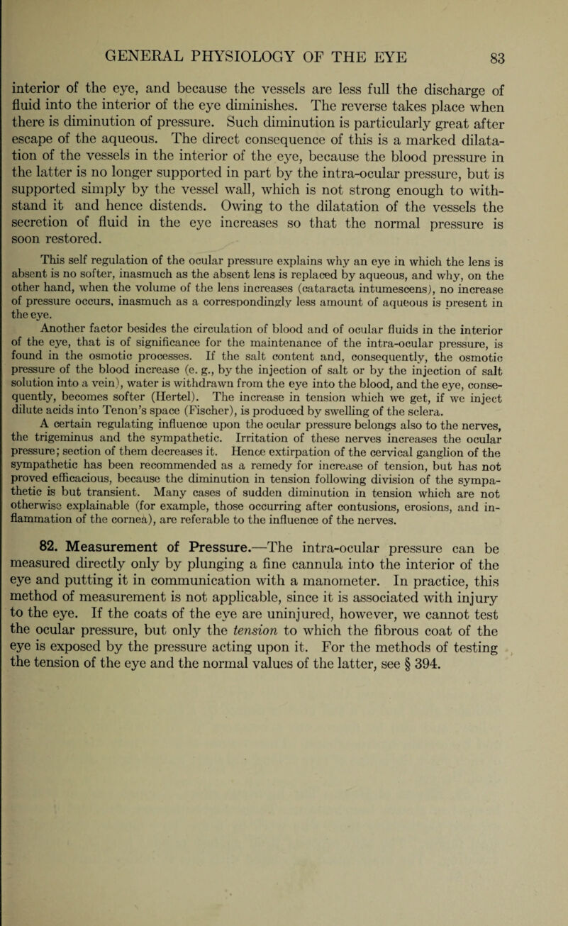 interior of the eye, and because the vessels are less full the discharge of fluid into the interior of the eye diminishes. The reverse takes place when there is diminution of pressure. Such diminution is particularly great after escape of the aqueous. The direct consequence of this is a marked dilata¬ tion of the vessels in the interior of the eye, because the blood pressure in the latter is no longer supported in part by the intra-ocular pressure, but is supported simply by the vessel wall, which is not strong enough to with¬ stand it and hence distends. Owing to the dilatation of the vessels the secretion of fluid in the eye increases so that the normal pressure is soon restored. This self regulation of the ocular pressure explains why an eye in which the lens is absent is no softer, inasmuch as the absent lens is replaced by aqueous, and why, on the other hand, when the volume of the lens increases (cataracta intumescens), no increase of pressure occurs, inasmuch as a correspondingly less amount of aqueous is present in the eye. Another factor besides the circulation of blood and of ocular fluids in the interior of the eye, that is of significance for the maintenance of the intra-ocular pressure, is found in the osmotic processes. If the salt content and, consequently, the osmotic pressure of the blood increase (e. g., by the injection of salt or by the injection of salt solution into a vein), water is withdrawn from the eye into the blood, and the eye, conse¬ quently, becomes softer (Hertel). The increase in tension which we get, if we inject dilute acids into Tenon’s space (Fischer), is produced by swelling of the sclera. A certain regulating influence upon the ocular pressure belongs also to the nerves, the trigeminus and the sympathetic. Irritation of these nerves increases the ocular pressure; section of them decreases it. Hence extirpation of the cervical ganglion of the sympathetic has been recommended as a remedy for increase of tension, but has not proved efficacious, because the diminution in tension following division of the sympa¬ thetic is but transient. Many cases of sudden diminution in tension which are not otherwise explainable (for example, those occurring after contusions, erosions, and in¬ flammation of the cornea), are referable to the influence of the nerves. 82. Measurement of Pressure.—The intra-ocular pressure can be measured directly only by plunging a fine cannula into the interior of the eye and putting it in communication with a manometer. In practice, this method of measurement is not applicable, since it is associated with injury to the eye. If the coats of the eye are uninjured, however, we cannot test the ocular pressure, but only the tension to which the fibrous coat of the eye is exposed by the pressure acting upon it. For the methods of testing the tension of the eye and the normal values of the latter, see § 394.