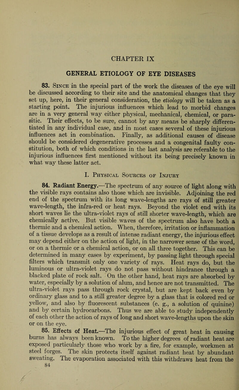 CHAPTER IX GENERAL ETIOLOGY OF EYE DISEASES 83. Since in the special part of the work the diseases of the eye will be discussed according to their site and the anatomical changes that they set up, here, in their general consideration, the etiology will be taken as a starting point. The injurious influences which lead to morbid changes are in a very general way either physical, mechanical, chemical, or para¬ sitic. Their effects, to be sure, cannot by any means be sharply differen¬ tiated in any individual case, and in most cases several of these injurious influences act in combination. Finally, as additional causes of disease should be considered degenerative processes and a congenital faulty con¬ stitution, both of which conditions in the last analysis are referable to the injurious influences first mentioned without its being precisely known in what way these latter act. I. Physical Sources of Injury 84. Radiant Energy.—The spectrum of any source of light along with the visible rays contains also those which are invisible. Adjoining the red end of the spectrum with its long wave-lengths are rays of still greater wave-length, the infra-red or heat rays. Beyond the violet end with its short waves lie the ultra-violet rays of still shorter wave-length, which are chemically active. But visible wares of the spectrum also have both a thermic and a chemical action. When, therefore, irritation or inflammation of a tissue develops as a result of intense radiant energy, the injurious effect may depend either on the action of light, in the narrower sense of the word, or on a thermic or a chemical action, or on all three together. This can be determined in many cases by experiment, by passing light through special filters which transmit only one variety of rays. Heat rays do, but the luminous or ultra-violet rays do not pass without hindrance through a blacked plate of rock salt. On the other hand, heat rays are absorbed by water, especially by a solution of alum, and hence are not transmitted. The ultra-violet rays pass through rock crystal, but are kept back even by ordinary glass and to a still greater degree by a glass that is colored red or yellow, and also by fluorescent substances (e. g., a solution of quinine) and by certain hydrocarbons. Thus we are able to study independently of each other the action of rays of long and short wave-lengths upon the skin or on the eye. 85. Effects of Heat.—The injurious effect of great heat in causing burns has always been known. To the higher degrees of radiant heat are exposed particularly those who work by a fire, for example, workmen at steel forges. The skin protects itself against radiant heat by abundant sweating. The evaporation associated with this withdraws heat from the