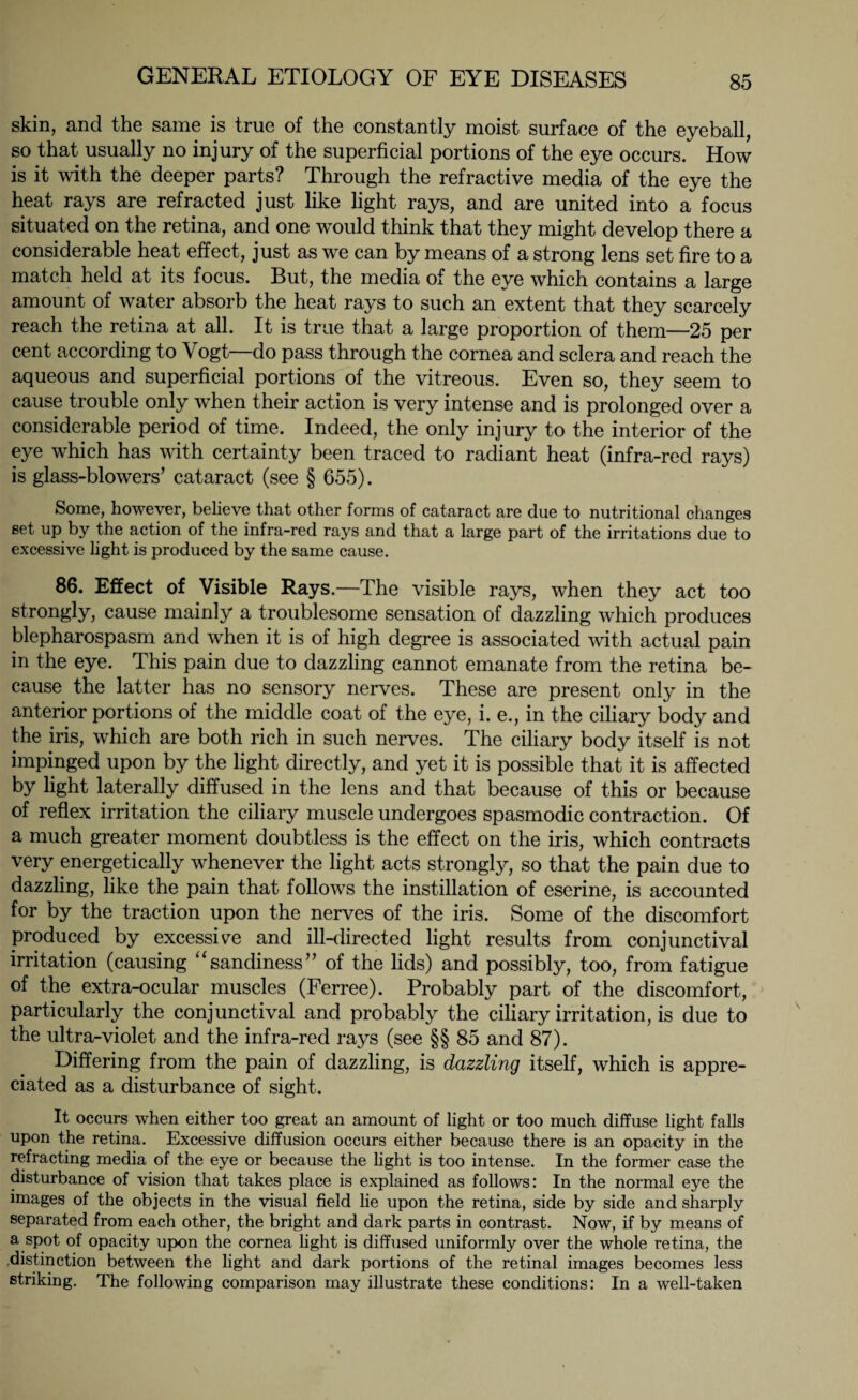 skin, and the same is true of the constantly moist surface of the eyeball, so that usually no injury of the superficial portions of the eye occurs. How is it with the deeper parts? Through the refractive media of the eye the heat rays are refracted just like light rays, and are united into a focus situated on the retina, and one wTould think that they might develop there a considerable heat effect, just as we can by means of a strong lens set fire to a match held at its focus. But, the media of the eye which contains a large amount of water absorb the heat rays to such an extent that they scarcely reach the retina at all. It is true that a large proportion of them—25 per cent according to Vogt—do pass through the cornea and sclera and reach the aqueous and superficial portions of the vitreous. Even so, they seem to cause trouble only when their action is very intense and is prolonged over a considerable period of time. Indeed, the only injury to the interior of the eye which has with certainty been traced to radiant heat (infra-red rays) is glass-blowers’ cataract (see § 655). Some, however, believe that other forms of cataract are due to nutritional changes set up by the action of the infra-red rays and that a large part of the irritations due to excessive light is produced by the same cause. 86. Effect of Visible Rays.—The visible rays, when they act too strongly, cause mainly a troublesome sensation of dazzling which produces blepharospasm and when it is of high degree is associated with actual pain in the eye. This pain due to dazzling cannot emanate from the retina be¬ cause the latter has no sensory nerves. These are present only in the anterior portions of the middle coat of the eye, i. e., in the ciliary body and the iris, which are both rich in such nerves. The ciliary body itself is not impinged upon by the light directly, and yet it is possible that it is affected by light laterally diffused in the lens and that because of this or because of reflex irritation the ciliary muscle undergoes spasmodic contraction. Of a much greater moment doubtless is the effect on the iris, which contracts very energetically whenever the light acts strongly, so that the pain due to dazzling, like the pain that follows the instillation of eserine, is accounted for by the traction upon the nerves of the iris. Some of the discomfort produced by excessive and ill-directed light results from conjunctival irritation (causing “sandiness” of the fids) and possibly, too, from fatigue of the extra-ocular muscles (Ferree). Probably part of the discomfort, particularly the conjunctival and probably the ciliary irritation, is due to the ultra-violet and the infra-red rays (see §§ 85 and 87). Differing from the pain of dazzling, is dazzling itself, which is appre¬ ciated as a disturbance of sight. It occurs when either too great an amount of light or too much diffuse light falls upon the retina. Excessive diffusion occurs either because there is an opacity in the refracting media of the eye or because the light is too intense. In the former case the disturbance of vision that takes place is explained as follows: In the normal eye the images of the objects in the visual field lie upon the retina, side by side and sharply separated from each other, the bright and dark parts in contrast. Now, if by means of a spot of opacity upon the cornea light is diffused uniformly over the whole retina, the .distinction between the light and dark portions of the retinal images becomes less striking. The following comparison may illustrate these conditions: In a well-taken