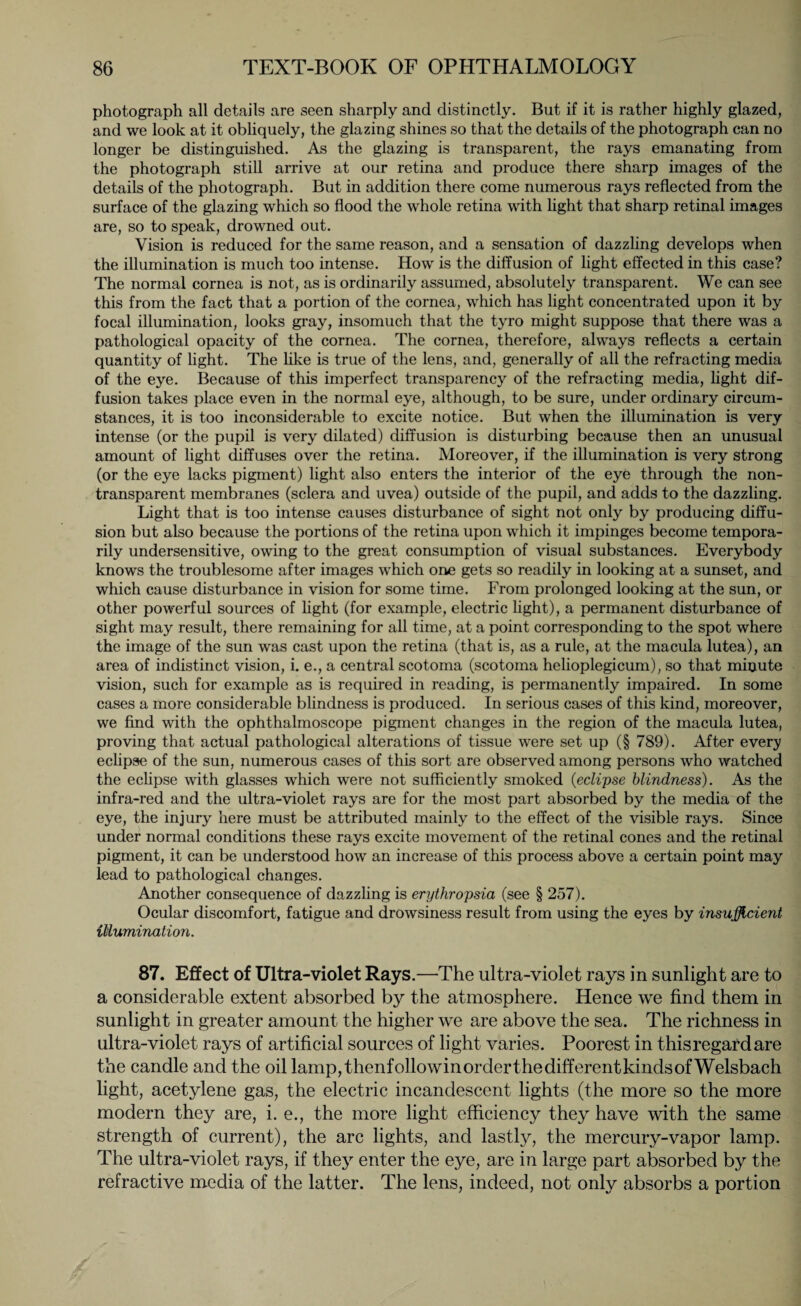 photograph all details are seen sharply and distinctly. But if it is rather highly glazed, and we look at it obliquely, the glazing shines so that the details of the photograph can no longer be distinguished. As the glazing is transparent, the rays emanating from the photograph still arrive at our retina and produce there sharp images of the details of the photograph. But in addition there come numerous rays reflected from the surface of the glazing which so flood the whole retina with light that sharp retinal images are, so to speak, drowned out. Vision is reduced for the same reason, and a sensation of dazzling develops when the illumination is much too intense. How is the diffusion of light effected in this case? The normal cornea is not, as is ordinarily assumed, absolutely transparent. We can see this from the fact that a portion of the cornea, which has light concentrated upon it by focal illumination, looks gray, insomuch that the tyro might suppose that there was a pathological opacity of the cornea. The cornea, therefore, always reflects a certain quantity of light. The like is true of the lens, and, generally of all the refracting media of the eye. Because of this imperfect transparency of the refracting media, light dif¬ fusion takes place even in the normal eye, although, to be sure, under ordinary circum¬ stances, it is too inconsiderable to excite notice. But when the illumination is very intense (or the pupil is very dilated) diffusion is disturbing because then an unusual amount of light diffuses over the retina. Moreover, if the illumination is very strong (or the eye lacks pigment) light also enters the interior of the eye through the non¬ transparent membranes (sclera and uvea) outside of the pupil, and adds to the dazzling. Light that is too intense causes disturbance of sight not only by producing diffu¬ sion but also because the portions of the retina upon which it impinges become tempora¬ rily undersensitive, owing to the great consumption of visual substances. Everybody knows the troublesome after images which one gets so readily in looking at a sunset, and which cause disturbance in vision for some time. From prolonged looking at the sun, or other powerful sources of light (for example, electric light), a permanent disturbance of sight may result, there remaining for all time, at a point corresponding to the spot where the image of the sun was cast upon the retina (that is, as a rule, at the macula lutea), an area of indistinct vision, i. e., a central scotoma (scotoma helioplegicum), so that minute vision, such for example as is required in reading, is permanently impaired. In some cases a more considerable blindness is produced. In serious cases of this kind, moreover, we find with the ophthalmoscope pigment changes in the region of the macula lutea, proving that actual pathological alterations of tissue were set up (§ 789). After every eclipse of the sun, numerous cases of this sort are observed among persons who watched the eclipse with glasses which were not sufficiently smoked (<eclipse blindness). As the infra-red and the ultra-violet rays are for the most part absorbed by the media of the eye, the injury here must be attributed mainly to the effect of the visible rays. Since under normal conditions these rays excite movement of the retinal cones and the retinal pigment, it can be understood how an increase of this process above a certain point may lead to pathological changes. Another consequence of dazzling is erythropsia (see § 257). Ocular discomfort, fatigue and drowsiness result from using the eyes by insufficient illumination. 87. Effect of Ultra-violet Rays.—The ultra-violet rays in sunlight are to a considerable extent absorbed by the atmosphere. Hence we find them in sunlight in greater amount the higher we are above the sea. The richness in ultra-violet rays of artificial sources of light varies. Poorest in thisregardare the candle and the oil lamp,thenfollowinorderthedifferentkindsofWelsbach light, acetylene gas, the electric incandescent lights (the more so the more modern they are, i. e., the more light efficiency they have with the same strength of current), the arc lights, and lastly, the mercury-vapor lamp. The ultra-violet rays, if they enter the eye, are in large part absorbed by the refractive media of the latter. The lens, indeed, not only absorbs a portion