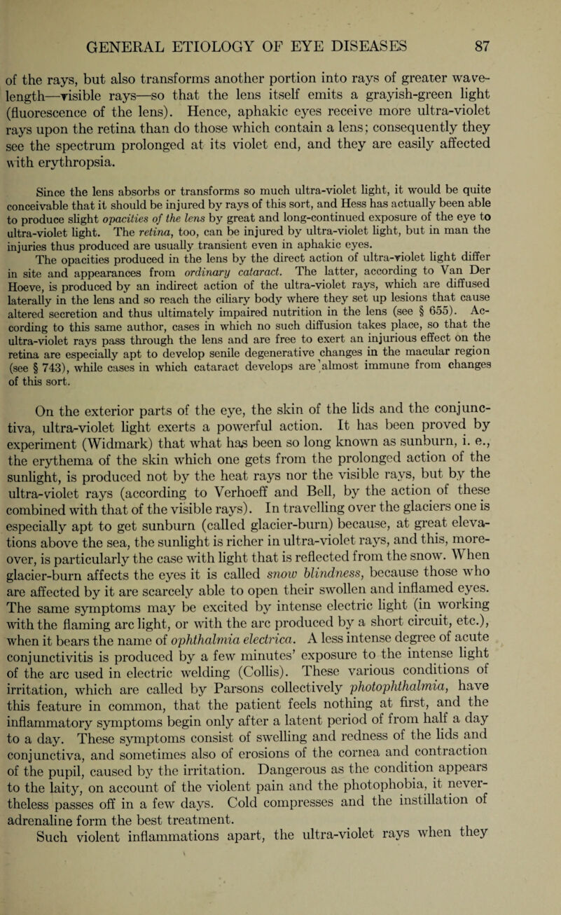 of the rays, but also transforms another portion into rays of greater wave¬ length—risible rays—so that the lens itself emits a grayish-green light (fluorescence of the lens). Hence, aphakic eyes receive more ultra-violet rays upon the retina than do those which contain a lens ; consequently they see the spectrum prolonged at its violet end, and they are easily affected with erythropsia. Since the lens absorbs or transforms so much ultra-violet light, it would be quite conceivable that it should be injured by rays of this sort, and Hess has actually been able to produce slight opacities of the lens by great and long-continued exposure of the eye to ultra-violet light. The retina, too, can be injured by ultra-violet light, but in man the injuries thus produced are usually transient even in aphakic eyes. The opacities produced in the lens by the direct action of ultra-violet light differ in site and appearances from ordinary cataract. The latter, according to Van Der Hoeve, is produced by an indirect action of the ultra-violet rays, which are diffused laterally in the lens and so reach the ciliary body where they set up lesions that cause altered secretion and thus ultimately impaired nutrition in the lens (see § 655). Ac¬ cording to this same author, cases in which no such diffusion takes place, so that the ultra-violet rays pass through the lens and are free to exert an injurious effect on the retina are especially apt to develop senile degenerative changes in the macular region (see § 743), while cases in which cataract develops are’almost immune from changes of this sort. On the exterior parts of the eye, the skin of the lids and the conjunc¬ tiva, ultra-violet light exerts a powerful action. It has been proved by experiment (Widmark) that what ha£ been so long known as sunburn, i. e., the erythema of the skin which one gets from the prolonged action of the sunlight, is produced not by the heat rays nor the visible rays, but by the ultra-violet rays (according to Verhoeff and Bell, by the action of these combined with that of the visible rays). In travelling over the glaciers one is especially apt to get sunburn (called glacier-burn) because, at great eleva¬ tions above the sea, the sunlight is richer in ultra-violet rays, and this, more¬ over, is particularly the case with light that is reflected from the snow. When glacier-burn affects the eyes it is called snow blindness, because those who are affected by it are scarcely able to open their swollen and inflamed eyes. The same symptoms may be excited by intense electric light (in working with the flaming arc light, or with the arc produced by a short circuit, etc.), when it bears the name of ophthalmia electrica. A less intense degree of acute conjunctivitis is produced by a few minutes’ exposure to the intense light of the arc used in electric welding (Collis). These various conditions of irritation, which are called by Parsons collectively photophthalmia, have this feature in common, that the patient feels nothing at first, and the inflammatory symptoms begin only after a latent period of from half a day to a day. These symptoms consist of swelling and redness of the lids and conjunctiva, and sometimes also of erosions of the cornea and contraction of the pupil, caused by the irritation. Dangerous as the condition appears to the laity, on account of the violent pain and the photophobia, it never¬ theless passes off in a few days. Cold compresses and the instillation of adrenaline form the best treatment. Such violent inflammations apart, the ultra-violet rays when they \