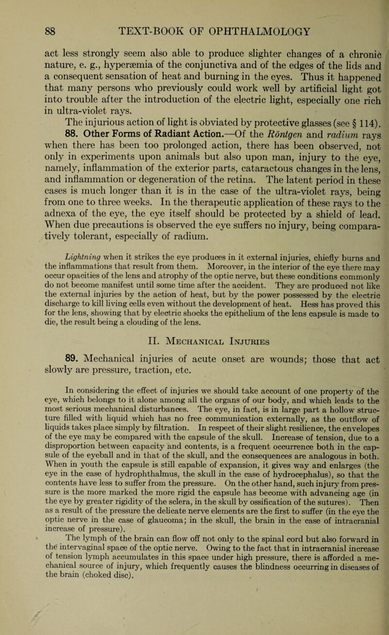 act less strongly seem also able to produce slighter changes of a chronic nature, e. g., hypersemia of the conjunctiva and of the edges of the lids and a consequent sensation of heat and burning in the eyes. Thus it happened that many persons who previously could work well by artificial light got into trouble after the introduction of the electric light, especially one rich in ultra-violet rays. The injurious action of light is obviated by protective glasses (see § 114). 88. Other Forms of Radiant Action.—Of the Röntgen and radium rays when there has been too prolonged action, there has been observed, not only in experiments upon animals but also upon man, injury to the eye, namely, inflammation of the exterior parts, cataractous changes in the lens, and inflammation or degeneration of the retina. The latent period in these cases is much longer than it is in the case of the ultra-violet rays, being from one to three weeks. In the therapeutic application of these rays to the adnexa of the eye, the eye itself should be protected by a shield of lead. When due precautions is observed the eye suffers no injury, being compara¬ tively tolerant, especially of radium. Lightning when it strikes the eye produces in it external injuries, chiefly burns and the inflammations that result from them. Moreover, in the interior of the eye there may occur opacities of the lens and atrophy of the optic nerve, but these conditions commonly do not become manifest until some time after the accident. They are produced not like the external injuries by the action of heat, but by the power possessed by the electric discharge to kill living cells even without the development of heat. Hess has proved this for the lens, showing that by electric shocks the epithelium of the lens capsule is made to die, the result being a clouding of the lens. II. Mechanical Injuries 89. Mechanical injuries of acute onset are wounds; those that act slowly are pressure, traction, etc. In considering the effect of injuries we should take account of one property of the eye, which belongs to it alone among all the organs of our body, and which leads to the most serious mechanical disturbances. The eye, in fact, is in large part a hollow struc¬ ture filled with liquid which has no free communication externally, as the outflow of liquids takes place simply by filtration. In respect of their slight resilience, the envelopes of the eye may be compared with the capsule of the skull. Increase of tension, due to a disproportion between capacity and contents, is a frequent occurrence both in the cap¬ sule of the eyeball and in that of the skull, and the consequences are analogous in both. When in youth the capsule is still capable of expansion, it gives way and enlarges (the eye in the case of hydrophthalmus, the skull in the case of hydrocephalus), so that the contents have less to suffer from the pressure. On the other hand, such injury from pres¬ sure is the more marked the more rigid the capsule has become with advancing age (in the eye by greater rigidity of the sclera, in the skull by ossification of the sutures). Then as a result of the pressure the delicate nerve elements are the first to suffer (in the eye the optic nerve in the case of glaucoma; in the skull, the brain in the case of intracranial increase of pressure). The lymph of the brain can flow off not only to the spinal cord but also forward in the inter vaginal space of the optic nerve. Owing to the fact that in intracranial increase of tension lymph accumulates in this space under high pressure, there is afforded a me¬ chanical source of injury, which frequently causes the blindness occurring in diseases of the brain (choked disc).