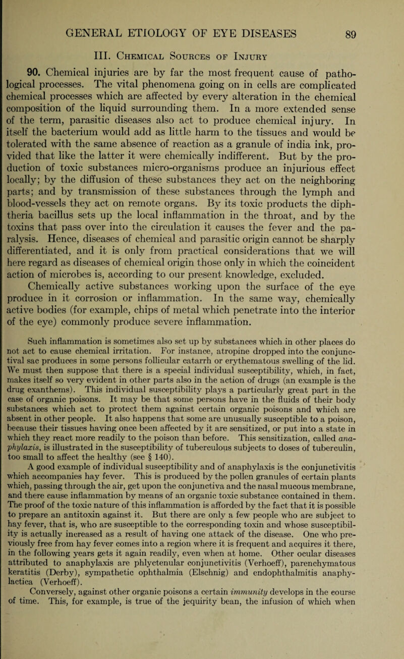III. Chemical Sources of Injury 90. Chemical injuries are by far the most frequent cause of patho¬ logical processes. The vital phenomena going on in cells are complicated chemical processes which are affected by every alteration in the chemical composition of the liquid surrounding them. In a more extended sense of the term, parasitic diseases also act to produce chemical injury. In itself the bacterium would add as little harm to the tissues and would be tolerated with the same absence of reaction as a granule of india ink, pro¬ vided that like the latter it were chemically indifferent. But by the pro¬ duction of toxic substances micro-organisms produce an injurious effect locally; by the diffusion of these substances they act on the neighboring parts; and by transmission of these substances through the lymph and blood-vessels they act on remote organs. By its toxic products the diph¬ theria bacillus sets up the local inflammation in the throat, and by the toxins that pass over into the circulation it causes the fever and the pa¬ ralysis. Hence, diseases of chemical and parasitic origin cannot be sharply differentiated, and it is only from practical considerations that we will here regard as diseases of chemical origin those only in which the coincident action of microbes is, according to our present knowledge, excluded. Chemically active substances working upon the surface of the eye produce in it corrosion or inflammation. In the same way, chemically active bodies (for example, chips of metal which penetrate into the interior of the eye) commonly produce severe inflammation. Such inflammation is sometimes also set up by substances which in other places do not act to cause chemical irritation. For instance, atropine dropped into the conjunc¬ tival sac produces in some persons follicular catarrh or erythematous swelling of the lid. We must then suppose that there is a special individual susceptibility, which, in fact, makes itself so very evident in other parts also in the action of drugs (an example is the drug exanthems). This individual susceptibility plays a particularly great part in the case of organic poisons. It may be that some persons have in the fluids of their body substances which act to protect them against certain organic poisons and which are absent in other people. It also happens that some are unusually susceptible to a poison, because their tissues having once been affected by it are sensitized, or put into a state in which they react more readily to the poison than before. This sensitization, called ana¬ phylaxis, is illustrated in the susceptibility of tuberculous subjects to doses of tuberculin, too small to affect the healthy (see § 140). A good example of individual susceptibility and of anaphylaxis is the conjunctivitis which accompanies hay fever. This is produced by the pollen granules of certain plants which, passing through the air, get upon the conjunctiva and the nasal mucous membrane, and there cause inflammation by means of an organic toxic substance contained in them. The proof of the toxic nature of this inflammation is afforded by the fact that it is possible to prepare an antitoxin against it. But there are only a few people who are subject to hay fever, that is, who are susceptible to the corresponding toxin and whose susceptibil¬ ity is actually increased as a result of having one attack of the disease. One who pre¬ viously free from hay fever comes into a region where it is frequent and acquires it there, in the following years gets it again readily, even when at home. Other ocular diseases attributed to anaphylaxis are phlyctenular conjunctivitis (Verhoeff), parenchymatous keratitis (Derby), sympathetic ophthalmia (Elschnig) and endophthalmitis anaphy- lactica (Verhoeff). Conversely, against other organic poisons a certain immunity develops in the course of time. This, for example, is true of the jequirity bean, the infusion of which when