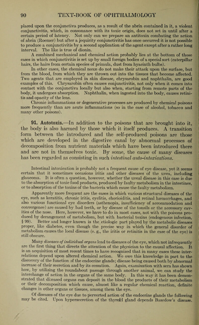 placed upon the conjunctiva produces, as a result of the abrin contained in it, a violent conjunctivitis, which, in consonance with its toxic origin, does not set in until after a certain period of latency. Not only can we prepare an antitoxin combating the action of abrin (Roemer) but after a jequirity conjunctivitis has once occurred it is not possible to produce a conjunctivitis by a second application of the agent except after a rather long interval. The like is true of dionin. A combined mechanical and chemical action probably lies at the bottom of those cases in which conjunctivitis is set up by small foreign bodies of a special sort (caterpillar hairs, the hairs from certain species of primula, dust from hyacinth bulbs). In other cases, the chemical noxae do not make their attack upon the surface, but from the blood, from which they are thrown out into the tissues that become affected. Two agents that are employed in skin disease, chrysarobin and naphthalin, are good examples of this. Chrysarobin often causes conjunctivitis, not only when it comes into contact with the conjunctiva locally but also when, starting from remote parts of the body, it undergoes absorption. Naphthalin, when ingested into the body, causes retini¬ tis and opacity of the lens. Chronic inflammations or degenerative processes are produced by chemical poisons more frequently than are acute inflammations (so in the case of alcohol, tobacco and many other poisons). 91. Autotoxis.—In addition to the poisons that are brought into it, the body is also harmed by those which it itself produces. A transition form between the introduced and the self-produced poisons are those which are developed in the digestive canal by abnormal processes of decomposition from nutrient materials which have been introduced there and are not in themselves toxic. By some, the cause of many diseases has been regarded as consisting in such intestinal auto-intoxications. Intestinal intoxication is probably not a frequent cause of eye disease, yet it seems certain that it sometimes occasions iritis and other diseases of the uvea, including glaucoma. It is often a question, however, whether the uveal disease in this case is due to the absorption of toxic food products, produced by faulty metabolism in the intestines, or to absorption of the toxins of the bacteria which cause the faulty metabolism. Apparently more frequent are the cases in which various structural diseases of the eye, such as keratitis, chronic iritis, cyclitis, chorioiditis, and retinal haemorrhages, and also various functional eye disorders (asthenopia, insufficiency of accommodation and convergence) are caused by bad teeth, or by disease of the tonsils or the accessory cav¬ ities of the nose. Here, however, we have to do in most cases, not with the poisons pro¬ duced by derangement of metabolism, but with bacterial toxins (endogenous infection, § 99). Better and longer known is the, etiologic part played by the metabolic diseases proper, like diabetes, even though the precise way in which the general disorder of metabolism causes the local disease (e. g., the iritis or retinitis in the case of the eye) is still obscure. Many diseases of individual organs lead to diseases of the eye, which not infrequently are the first thing that directs the attention of the physician to the causal affection. It is an acquisition of most recent times to have recognized that in many cases these inter¬ relations depend upon altered chemical action. We owe this knowledge in part to the discovery of the function of the endocrine glands; disease being caused both by abnormal increase of their secretion and by its cessation. Again, examination with sera has shown how, by utilizing the roundabout passage through another animal, we can study the interchange of action in the organs of the same body. In this way it has been demon¬ strated that diseased organs can deposit in the blood the products of their metabolism or their decomposition which cause, almost like a regular chemical reaction, definite changes in other organs or tissues, among them the eye. Of diseases of the eye due to perverted action of the endocrine glands the following may be cited. Upon hypersecretion of the thyroid gland depends Basedow’s disease.