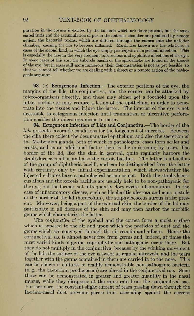 puration in the cornea is excited by the bacteria which are there present, but the asso¬ ciated iritis and the accumulation of pus in the anterior chamber are produced by remote action, the bacterial toxins, which are diffused through the cornea into the anterior chamber, causing the iris to become inflamed. Much less known are the relations in cases of the second kind, in which the eye simply participates in a general infection. This is especially the case in the very frequent tuberculous and syphilitic affections of the eye. In some cases of this sort the tubercle bacilli or the spirochaeta) are found in the tissues of the eye, but in cases still more numerous their demonstration is not as yet feasible, so that we cannot tell whether we are dealing with a direct or a remote action of the patho¬ genic organism. 93. (a) Ectogenous Infection.—The exterior portions of the eye, the margins of the lids, the conjunctiva, and the cornea, can be attacked by micro-organisms directly, and these may either get a foothold upon the intact surface or may require a lesion of the epithelium in order to pene¬ trate into the tissues and injure the latter. The interior of the eye is not accessible to ectogenous infection until traumatism or ulcerative perfora¬ tion enables the micro-organisms to enter. 94. Ectogenous Infection of Lids and Conjunctiva.—The border of the lids presents favorable conditions for the lodgement of microbes. Between the cilia there collect the desquamated epithelium and also the secretion of the Meibomian glands, both of which in pathological cases form scales and crusts, and as an additional factor there is the moistening by tears. The border of the lid, like the skin in general, quite regularly harbors the staphylococcus albus and also the xerosis bacillus. The latter is a bacillus of the group of diphtheria bacilli, and can be distinguished from the latter with certainty only by animal experimentation, which shows whether the injected cultures have a pathological action or not. Both the staphylococ¬ cus albus and the xerosis bacillus are usually held to be non-pathogenic for the eye, but the former not infrequently does excite inflammation. In the case of inflammatory disease, such as blepharitis ulcerosa and acne pustule of the border of the lid (hordeolum), the staphylococcus aureus is also pres¬ ent. Moreover, being a part of the external skin, the border of the lid may participate in all diseases of the skin and may then harbor the morbific germs which characterize the latter. The conjunctiva of the eyeball and the cornea form a moist surface which is exposed to the air and upon which the particles of dust and the germs which are conveyed through the air remain and adhere. Hence the conjunctival sac is almost never free from germs and, indeed, at times the most varied kinds of germs, saprophytic and pathogenic, occur there. But they do not multiply in the conjunctiva, because by the winking movement of the lids the surface of the eye is swept at regular intervals, and the tears together with the germs contained in them are carried in to the nose. This can be shown if cultures of readily demonstrable non-pathogenic bacteria (e. g., the bacterium prodigiosum) are placed in the conjunctival sac. Soon these can be demonstrated in greater and greater quantity in the nasal mucus, while they disappear at the same rate from the conjunctival sac. Furthermore, the constant slight current of tears passing down through the lacrimo-nasal duct prevents germs from ascending against the current